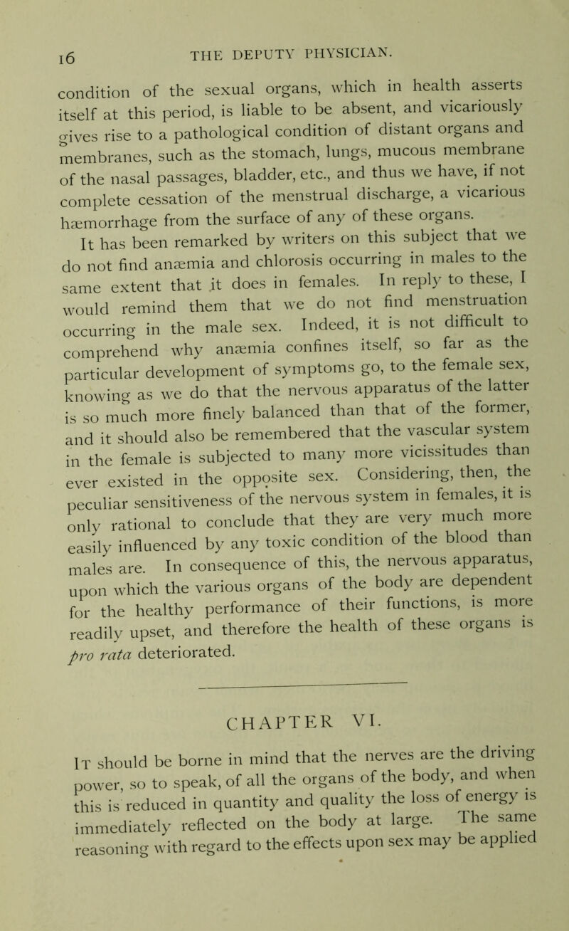 condition of the sexual organs, which in health asserts itself at this period, is liable to be absent, and vicariously gives rise to a pathological condition of distant organs and membranes, such as the stomach, lungs, mucous membrane of the nasal passages, bladder, etc., and thus we have, if not complete cessation of the menstrual discharge, a vicarious haemorrhage from the surface of any of these organs. It has been remarked by writers on this subject that we do not find anaemia and chlorosis occurring in males to the same extent that .it does in females. In reply to these, I would remind them that we do not find menstruation occurring in the male sex. Indeed, it is not difficult to comprehend why anaemia confines itself, so far as the particular development of symptoms go, to the female sex, knowing as we do that the nervous apparatus of the latter is so much more finely balanced than that of the former, and it should also be remembered that the vascular system in the female is subjected to many more vicissitudes than ever existed in the opppsite sex. Considering, then, the peculiar sensitiveness of the nervous system in females, it is only rational to conclude that they are very much more easily influenced by any toxic condition of the blood than males are. In consequence of this, the nervous appaiatus, upon which the various organs of the body are dependent for the healthy performance of their functions, is more readily upset, and therefore the health of these organs is pro rata deteriorated. CHAPTER VI. IT should be borne in mind that the nerves are the driving power, so to speak, of all the organs of the body, and when this is reduced in quantity and quality the loss of energy is immediately reflected on the body at large. The same reasoning with regard to the effects upon sex may be applied