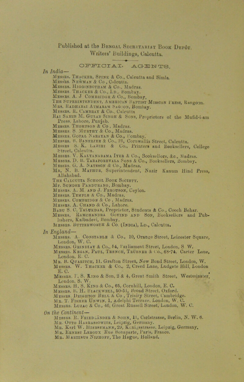 Published at tlio Bhnoai, Secrktahtat Book Dupot. Writers’ Jjuildings, Calcutta. OFFIGIAI. -A-O-IBISJ TS. In India— Messes. Thacker, SriNK & Co., Calcutta nnd Simla. Messrs. Newman A Co , Calcutta. Me8sbs. Higginbotham & Co., Madras. Messes. Thacker & Co., Lr>., Bombay. Messes. A. J Combridgk & Co., Bombay, The Superintendent, American Baptist Mission Cress, Rangoon. Mrs. Hadhabai Atmaram SaGoon, Bombay. Messrs. R. Cambeay A Co., Calcutta Rai Sahib M. Gut.ab Cjingh & Sons, Proprietors of the Mutid-i-am Press, Lahore, Punjab. Messes. Thompson & Co , Madras. Messes. S. Murthy & Co., Madras. Messrs. Gopal Naeayan A Co., Bombay. Messes. B. Bakeries A Co., 25, Cornwallis Street, Calcutta. Messes S. K. Lahiri & (Jo., Printers and .Booksellers, College Street, Calcutta. Messes. V. Kalyanabama Iyee & Co., Sooksellors, Ac., Madras. Messes. D. B. Taeapobevala Sons & Co., Booksellers, Bombay. Messes. G. A. Nateson & Co., Madras. Mr. N. B. Mathub, Superintendent, .Nazir Kanurn Hind Press, Allahabad. The Calcutta School Book Society. Mr. Sunder Pandurang, Bombay. Messrs. A. M. and J. Ferguson, Ceylon. Messes. Temple A Co., Madras. Messes. Combeidge A Co , Madras. Messrs. A. Chand & Co., Lahore. Babu S. C. Talukdar, Proprietor, Students & Co., Cooch Behar. Messes. Ramchandra Goyind and Son, Booksellers and Pub- lishers, Kalbadevi, Bombay. Messes. Buttbrwokth A Co. (India), Ld., Calcutta. In England— Messes. A. Constable A Co., 10, Orange Street, Leicester Square, London, W. C. Messes. Geindxay A Co., 54, 1’ailiament Street, London, S W. Messes. Kegan, Paul, Teench, Tbubner A t o., 6S-74, Carter Lane, London, E- C. Mb. B. Quaeitch, 11. Grafton Street, Hew Bond Street, London, VV. Messes. W. Thackee A Co„ 2, Creed Lane, Ludgate Hill, London E. C. Messes. 1'. S. Ring A Son, 2 A 4, Great Smith Street, Westminster, London, S. W. Messes. H. S. King A Co., 65, Cornhill, London, E. C. Messes. B. H. Blackwell, 60-51, Broad Street, Oxford. Messes. Leighton Bell A Co , Trinity Street, Cambridge. Me. T. Eishee Unwin, 1, Adelphi Terrace, London, W. 0. Messes. Luzac A Co., 46, Great Russell Street, London, W. C. On the Continent— Messrs. R. Feied^ander A Soijn, 11, Carlstrasse, Berlin, N. W. 6. Mb. Otto Habeassowitz, Leipzig, Germany. Me. Karl W. Hibbsemann,2'J, Kenigsstrasse, Leipzig, Germany. M k. Ernest Lkkoux Rue Bonaparte, Paris, France. Me. Mautinus Nijhoff, The Hague, Holland.