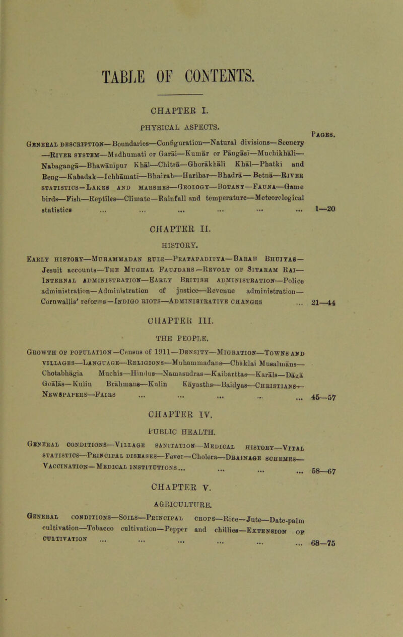 CHAPTEE I. PHYSICAL ASPECTS. General description—Boundaries—Configuration—Natural divisions—Scenery —River system—Mndbumati or Garai—Kumar or Pangasi—Muchikhali— Nabaganga—Bhawanipur Khal—Chitra—Gborakhali Khal—Phatki and Beng—Kabadak—Ichbamatl—Bhairab—Harihar—Bbadra—Betna—River statistics—Lakes and marshes—Geology—Botany—Fadna—Game birds—Fish—Reptiles—Climate—Rainfall and temperature—Meteorological statistics ... ... ... ... ••• ... CHAPTEE II. HISTORY. Early history—Muhammadan rule—Pbatapaditya—Barah Bhdiyas — Jesuit accounts—The Mughal Faujdars—Revolt of Sitaram Rai— INTBBNAL ADMINISTRATION—EARLY BRITISH ADMINISTRATION—Police administration—Administration of justice—Revenue administration— Cornwallis’ reforms—Indigo riots—Administrative changes CHAPTER III. THE PEOPLE. Growth of population—Census of 1911—Density—Migration—Towns and villages—'Language—Religions—Muhammadans—Chaklai Musa! mans Chotabhagia Muehis—Hindus—Namasudras—Kaibarttas—Karals Da«a Goalas—Kuliu Brahmans—Kulin Kgyasths—Baidyas—Christians— Newspapers—Fairs CHAPTEE IV. PUBLIC HEALTH. General conditions—Village sanitation—Medical history—Vital statistics—Principal diseases—Fever—Cholera—Drainage schemes— Vaccination—Medical institutions .. ••• ••• ... CHAPTEE V. AGRICULTURE. General conditions—Soils—Principal crops—Rice-Jute—Date-palm cultivation—Tobacco cultivation—Pepper and chillies—Extension of cultivation Pagbs. 1—20 21—14 46—57 58—67 68-75