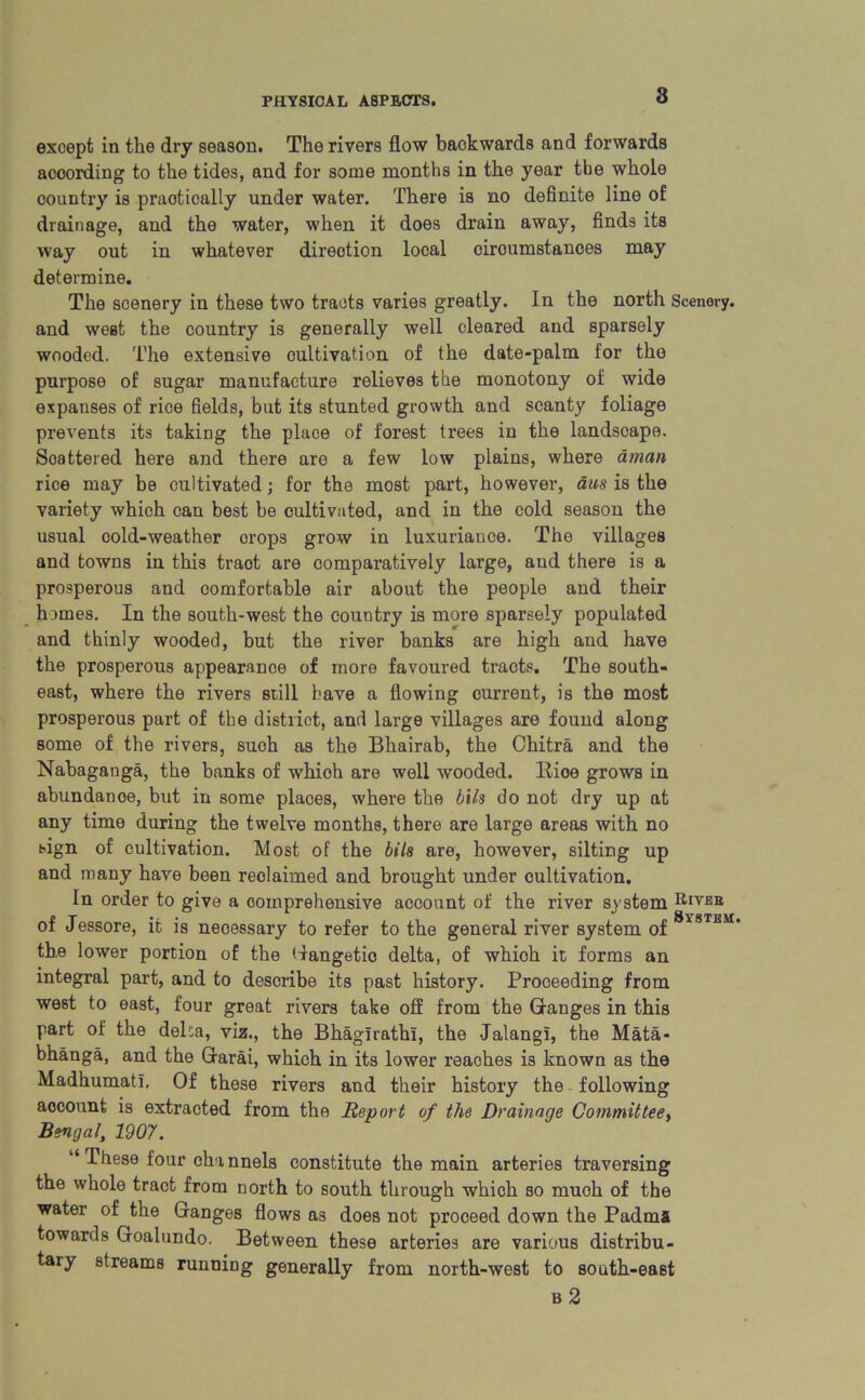 except in the dry season. The rivers flow backwards and forwards according to the tides, and for some months in the year the whole country is praotically under water. There is no definite line of drainage, and the water, when it does drain away, finds its way out in whatever direction local ciroumstanees may determine. The scenery in these two tracts varies greatly. In the north Scenery, and west the country is generally well cleared and sparsely wooded. The extensive cultivation of the date-palm for tho purpose of sugar manufacture relieves the monotony of wide expanses of rice fields, but its stunted growth and scanty foliage prevents its taking the place of forest trees in the landscape. Scattered here and there are a few low plains, where aman rice may be cultivated; for the most part, however, aus is the variety which can best be cultivated, and in the cold season the usual cold-weather orops grow in luxuriance. The villages and towns in this traot are comparatively large, and there is a prosperous and oomfortable air about the people and their homes. In the south-west the country is more sparsely populated and thinly wooded, but the river banks are high and have the prosperous appearance of more favoured tracts. The south- east, where the rivers still have a flowing current, is the most prosperous part of the district, and large villages are found along some of the rivers, such as the Bhairab, the Chitra and the Nabaganga, the banks of which are well wooded. Rioe grows in abundance, but in some places, where the bils do not dry up at any time during the twelve months, there are large areas with no sign of cultivation. Most of the bils are, however, silting up and many have been reclaimed and brought under cultivation. In order to give a comprehensive account of the river system Kiver of Jessore, it is necessary to refer to the general river system of the lower portion of the Gangetio delta, of which it forms an integral part, and to describe its past history. Proceeding from west to east, four great rivers take off from the Ganges in this part of the delca, viz., the Bhagirathl, the Jalangl, the Mata- bhanga, and the Grarai, which in its lower reaches is known as the Madhumatl. Of these rivers and their history the following aocount is extracted from the Report of the Drainage Committee, Bengal, 1907. “ These four channels constitute the main arteries traversing the whole tract from north to south through which so much of the water of the Ganges flows as does not proceed down the Padms towards Goalundo. Between these arteries are various distribu- tary streams running generally from north-west to south-east b 2