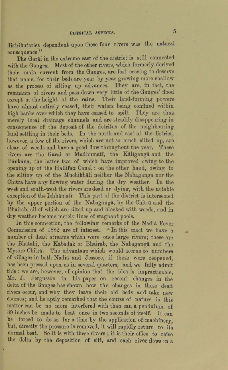 distributaries dependent upon these four rivers was the natural oonsequenoe.” The Garai in the extreme east of the district is still connected with the Ganges. Most of the other rivers, which formerly derived their main current from the Ganges, are fast ceasing to deserve that name, for their beds are year by year growing more shallow as the process of silting up advances. They are, in fact, the remnants of rivers and pass down very little of the Ganges’ flood except at the height of the rains. Their land-forming powers have almost entirely ceased, their waters being confined within high banks over which they have ceased to spill. They are thus merely local drainage channels and are steadily disappearing in consequence of the deposit of the detritus of the neighbouring land settling in their beds. In the north and east of the district, however, a few of the rivers, which are not so much silted up, are clear of weeds and have a good flow throughout the year. These rivers are the Garai or Madhumati, the Kallganga and the Bankana, the latter two of which have improved owing to the opening up of the Ilallifax Canal: on the other hand, owing to the silting up of the Muchikhali neither the Nabaganga nor the Ohitra have any flowing water during the dry weather. In the west and south-west the rivers are dead or dying, with the notable exception of the Ichhamati. This part of the district is intersected by the upper portion of the Nabaganga, by the Chitra and the Bhairab, all of whioh are silted up and blocked with weeds, and in dry weather beoome merely lines of stagnant pools. In this connection, the following remarks of the Nadia Fever Commission of 1882 are of interest. “ In this tract we have a number of dead streams whioh were once large rivers; these are the Bhatahi, the Kabadak or Bhairab, the Nabaganga and the Mysore Chitra. The advantage whioh would aocrue to numbers of villages in both Nadia and Jessore, if these were reopened, has been pressed upon us in several quarters, and we fully admit this : we are, however, of opinion that the idea is impracticable, Mr. J. Tergusson in his paper on recent changes in the delta of the Ganges has shewn how the changes in these dead rivers occur, and why they leave their old beds and take new oourses; and he aptly remarked that the course of nature in this matter can be no more interfered with than can a pendulum of 39 inches be made to beat once in two seconds of itself. It can be forced to do so for a time by the application of machinery, but, directly the pressure is removed, it will rapidly return to its normal beat. So it is with these rivers ; it is their office to raise the delta by the deposition of silt, and each river flows in a