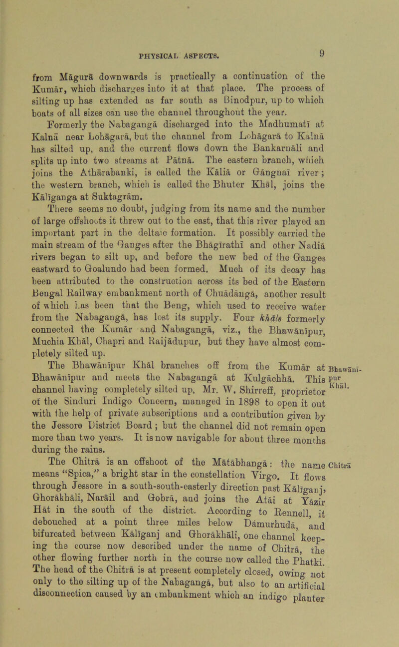 from Magura downwards is practically a continuation of the Kumar, which discharges into it at that place. The process of silting up has extended as far south as Binodpur, up to which boats of all sizes can use the channel throughout the year. Formerly the Nabaganga discharged into the Mndhumati at Kalnil near Lohagara, but the channel from Lohagara to Kalna has silted up, and the current flows down the Bankarnali and splits up into two streams at Patna. The eastern branoh, which joins the Atharabanki, is called the Kalia or Gangnai river; the western branch, which is called the Bhuter Khal, joins the Kallganga at Suktagram. There seems no doubt, judging from its name and the number of large offshoots it threw out to the east, that this river played an important part in the deltaic formation. It possibly carried the main stream of the Ganges after the BhagfrathI and other Nadia rivers began to silt up, and before the new bed of the Ganges eastward to Goalundo had been formed. Much of its decay has been attributed to the construction across its bed of the Eastern Bengal Railway embankment north of Chuadauga, another result of which has been that the Beng, which used to receive water from the Nabaganga, has lost its supply. Four khd/s formerly connected the Kumar anj Nabaganga, viz., the Bhawanipur, Muchia Khal, Chapri and Raijadupur, but they have almost com- pletely silted up. The Bhawanipur Khal branches off from the Kumar at Bhaws Bhawanipur and meets the Nabaganga at Kulgaohha. This Pur_ channel having completely silted up, Mr. W. Shirreff, proprietor Khal‘ of the Sinduri Indigo Concern, managed in 1898 to open it out with the help of private subscriptions and a contribution given by the Jessore District Board ; but the channel did not remain open more than two years. It is now navigable for about three months during the rains. The Chitra is an offshoot of the Matabhanga: the name Chit™ means “Spica,” a bright star in the constellation Virgo. It flows through Jessore in a south-south-easterly direction past Kallganj, Ghorakhali, Narail and Gobra, and joins the Atai at Yazir Hat in the south of the district. According to Rennell it debouched at a point three miles below Damurhuda and bifurcated between Kallganj and Ghorakhali, one channel* keep- ing the course now described under the name of Chitra the other flowing further north in the course now called the Phatki The head of the Chitra is at present completely closed, owing not only to the silting up of the Nabaganga, but also to an artificial disconnection caused by an unbankment whioh an indigo planter