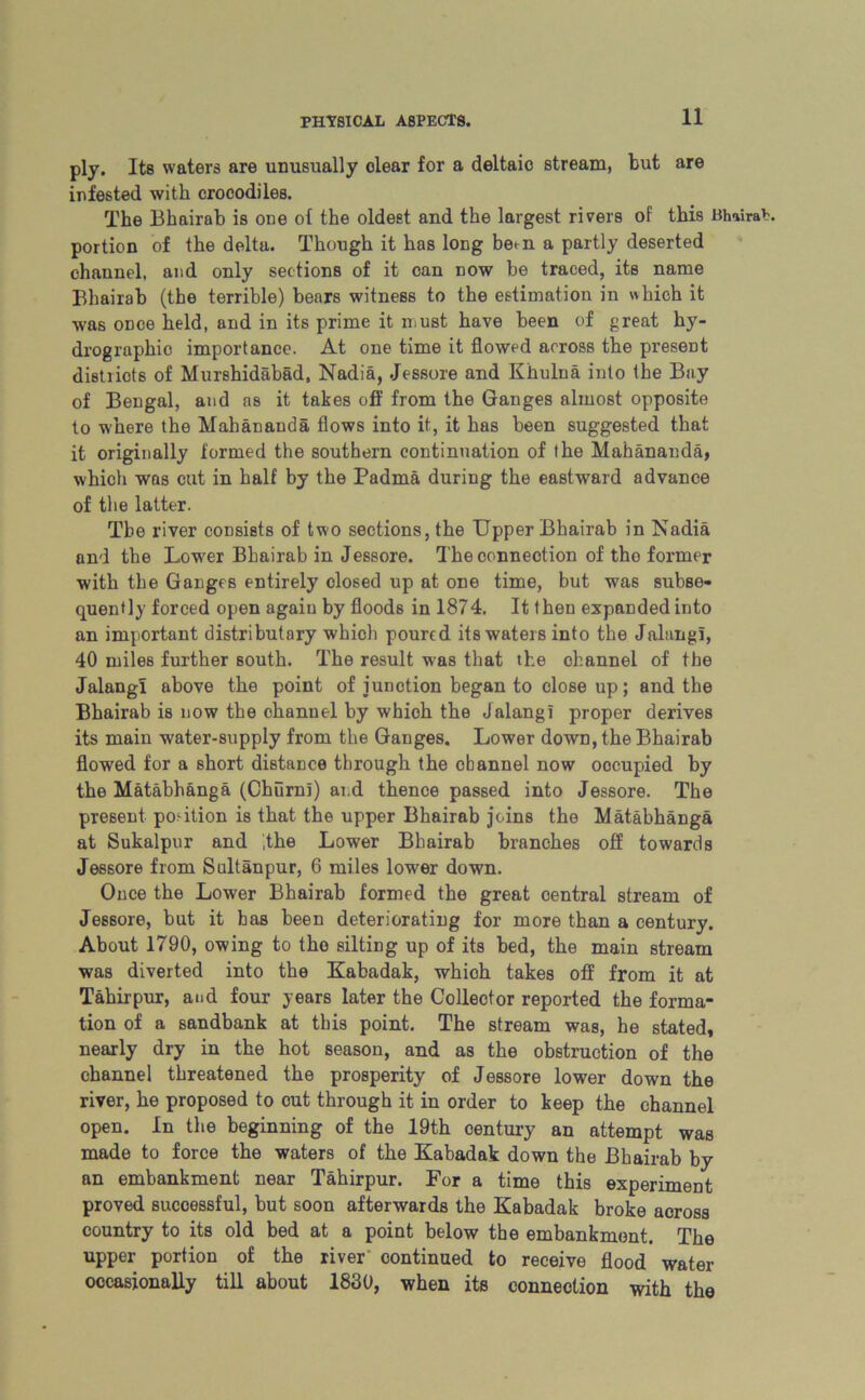 ply. Its waters are unusually clear for a deltaic stream, but are infested with crocodiles. The Bhairab is one of the oldest and the largest rivers of this BhairaK portion of the delta. Though it has long be<-n a partly deserted channel, and only sections of it can now be traced, its name Bhairab (the terrible) bears witness to the estimation in which it was once held, and in its prime it must have been of great hy- drographic importance. At one time it flowed across the present districts of Murshidabad, Nadia, .Jessore and Khulna into the Bay of Bengal, and as it takes off from the Ganges almost opposite to where the Mahananda flows into it, it has been suggested that it originally formed the southern continuation of the Mahananda, which was cut in half by the Padma during the eastward advance of the latter. Tbe river consists of two sections, the Upper Bhairab in Nadia and the Lower Bhairab in Jessore. The connection of the former with the Ganges entirely closed up at one time, but wa6 subse- quently forced open again by floods in 1874. It t hen expanded into an important distributary whicli poured its waters into the Jalang!, 40 miles further Bouth. The result was that the channel of the Jalang! above the point of junction began to close up; and the Bhairab is now the channel by which the Jalangi proper derives its main water-supply from the Ganges. Lower down, the Bhairab flowed for a short distance through the channel now occupied by the Matabhanga (Churn!) and thence passed into Jessore. The present portion is that the upper Bhairab joins the Matabhanga at Sukalpur and ,the Lower Bhairab branches off towards Jessore from Sultanpur, 6 miles lower down. Once the Lower Bhairab formed the great central stream of Jessore, but it has been deteriorating for more than a century. About 1790, owing to the silting up of its bed, the main stream was diverted into the Kabadak, which takes off from it at Tahirpur, and four years later the Collector reported the forma- tion of a sandbank at this point. The stream was, he stated, nearly dry in the hot season, and as the obstruction of the channel threatened the prosperity of Jessore lower down the river, he proposed to cut through it in order to keep the channel open. In the beginning of the 19th century an attempt was made to force the waters of the Kabadak down the Bhairab by an embankment near Tahirpur. For a time this experiment proved successful, but soon afterwards the Kabadak broke across country to its old bed at a point below the embankment. The upper portion of the river' continued to receive flood water occasionally till about 1830, when its connection with the