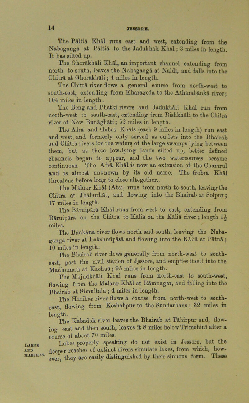 Lakes and MAE8HE8. The Paltift Khal runs east and west, extending from the Nabaganga at Paltia to the Jadukhali Khal; 3 miles in length. It has silted up. The Ghorakhali Khal, an important channel extending from north to south, leaves the Nabaganga at Naldi, and falls into the Chitra at Ghorakhali; 4 miles in length. The Chitra river flows a general course from north-west to south-east, extending from Kharagoda to the Atharabanka river; 104 miles in length. The Beng and Pliatki rivers and Jadukhali Khal run from north-west to south-east, extending from Bishkhali to the Chitra river at New Bunaghati; 52 miles in length. The Afra and Cobra Klials (each 9 miles in length) run east and west, and formerly only served as outlets into the Bhairab and Chitra rivers for the waters of the large swamps lying between them, but as these low-lying lands silted up, better defined channels began to appear, and the two watercourses became continuous. The Afra Khal is now an extension of the Chamrul and is almost unknown by its old name. The Gobia Khal threatens before long to close altogether.. The Maluar Khal (Atai) runs from north to south, leaving the Chitra at Jhaburhat, and flowing into the Bhairab at Solpur; 17 miles in length. The Baruipara Khal runs from west to east, extending from Baruipara on the Chitra to Kalia on the Kalia river ; length 1J miles. The Bankana river flows north and south, leaving the Naba- ganga river at Lakshmipasa and flowing into the Kalia at Patna ; 10 miles in length. The Bhairab river flows generally from north-west to south- east, past the civil station of Jpssore, and empties itself into the Madhumati at Kachua; 95 miles in length. The Majudkhali Khal runs from north-east to south-west, flowing from the Malaur Khal at Ramnagar, and falling into the Bhairab at Simultala ; 4 miies in length. The Harihar river flows a course from north-west to south- east, flowing from Keshabpur to the Sundarbans ; 32 miles in length. The Kabadak river leaves the Bhairab at Tahir pur and, flow- ing east and then south, leaves it 8 miles below Trimohini after a course of about 70 miles. Lakes properly speaking do not exist in Jessore, but the deeper reaches of extinct rivers simulate lakes, from which, how- ever, they are easily distinguished by their sinuous form. These