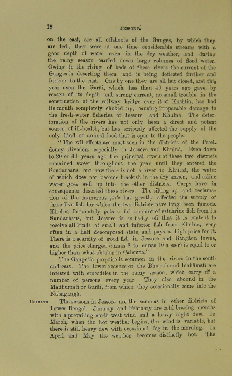JESsonp, on the east, are all offshoots of tho Ganges, by which they are fed; they were at one time considerable streams with a good depth of water even in tho dry weather, and during the rainy season carried down large volumes of flood water. Owing to the rising of beds of these rivers the current of the Ganges is deserting them and is being deflected further and further to the east. One by one they are nil but closed, and thiB year even the Garai, whioh less than 40 years ago gave, by reason of its depth and strong current, no small trouble in the construction of the railway bridge over it at Kushtia, has had its mouth completely choked up, causing irreparable damage to the fresh-water fisheries of Jessore and Khulna. The deter- ioration of the rivers has not only been a direct and potent source of ill-health, but has seriously affected the supply of the only kind of animal food that is open to the people. “ The evil effeots are most seen in the districts of the Presi- dency Division, especially in Jessore and Khulna. Even down to 20 or 30 years ago the principal rivers of these two districts remained sweet throughout the year until they entered the Sundarbans, but now there is not a river in Khulua, the water of which does not become brackish in the dry season, and saline water goes well up into the other districts. Carps have in consequence deserted these rivers. The silting up and reclama- tion of the numerous jhils has greatly affected the supply of those live fish for which the two districts have long been famous. Khulna fortunately gets a fair amouut of estuarine fish from its Sundarbans, but Jessore is so badly off that it is content to ^eoeive all kinds of small and inferior fish from Khulna, very often in a half decomposed state, and pays a high price for it. There is a soarcity of good fish in Jessore and Bangaon towns, and the price charged (annas 8 to annas 10 a seer) is equal to or higher than what obtains in Calcutta.” The Gangetic porpoise is common in the rivers in the south and east. The lower reaches of the Bhairab and Ichhamatl are infested with crocodiles in the rainy season, which carry off a number of persons every year. They also abound in the Madhumalior Garai, from which they occasionally come into the Nabagang&. Climate The seasons in Jessore are the same ns in other districts of Lower Bengal. January and February are cold bracing months with a prevailing north-west wind and a heavy night dew. In March, when the hot weather begins, the wind is variable, but there is still heavy dew' with occasional fog in the morning. In April and May the weather beoomes distinctly hot. ihe