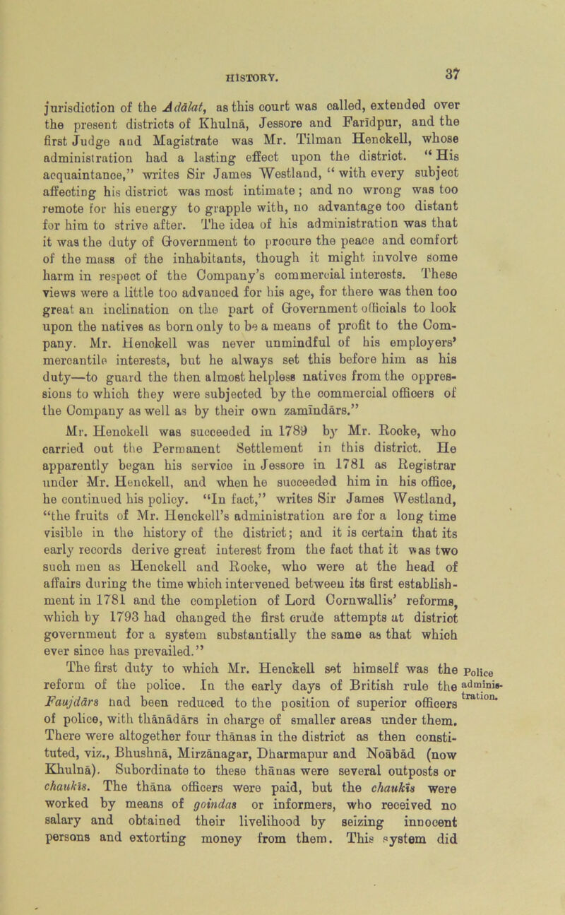 3? jurisdiction of the Adalat, as this court was called, extended over the present districts of Khulna, Jessore and Farldpur, and the first Judge and Magistrate was Mr. Tilman Henckell, whose admiuisti’ation had a lasting effect upon the district. “ His acquaintance,” writes Sir James Westland, “ with every subject affecting his district was most intimate; and no wrong was too remote for his energy to grapple with, no advantage too distant for him to strive after. The idea of his administration was that it was the duty of Government to procure the peace and comfort of the mass of the inhabitants, though it might involve some harm in respect of the Company’s commercial interests. These views were a little too advanced for his age, for there was then too great an inclination on the part of Government officials to look upon the natives as born only to be a means of profit to the Com- pany. Mr. Henokell was never unmindful of his employers’ mercantile interests, but he always set this before him as his duty—to guard the then almost helpless natives from the oppres- sions to which they were subjected by the commercial officers of the Company as well as by their own zamindars.” Mr. Henckell was succeeded in 1789 by Mr. Hooke, who carried out the Permanent Settlement in this district. He apparently began his service in Jessore in 1781 as Registrar under Mr. Henckell, and when he succeeded him in his office, he continued his policy. “In fact,” writes Sir James Westland, “the fruits of Mr. Henckell’s administration are for a long time visible in the history of the district; and it is certain that its early records derive great interest from the fact that it was two such men as Henokell and Rocke, who were at the head of affairs during the time which intervened between its first establish- ment in 1781 and the completion of Lord Cornwallis’ reforms, which by 1793 had ohanged the first crude attempts at district government for a system substantially the same as that which ever since has prevailed.” The first duty to which Mr. Henckell set himself was the Police reform of the police. In the early days of British rule the »dminie- Faujdars nad been reduced to the position of superior officerstratl0n* of police, with thanadars in charge of smaller areas under them. There were altogether four thanas in the district as then consti- tuted, viz., Bhushna, Mirzanagar, Dharmapur and Noabad (now Khulna). Subordinate to these thanas were several outposts or chaukis. The thana officers were paid, but the chaukis were worked by means of goindas or informers, who received no salary and obtained their livelihood by seizing innocent persons and extorting money from them. This system did