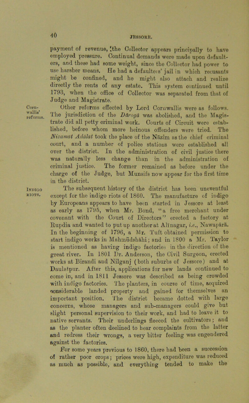 XRSSORR. Corn- wallis’ reforms. Indigo eiots. payment of revenue, Jthe Collector appears principally to have employed pressure. Continual demands were made upon default- ers, and these had some weight, since the Collector had power to use harsher means. He had a defaulter’ jail in which recusants might be confined, and he might also attach and realize directly the rents of any estate. This system continued until 1793, when the office of Collector was separated from that of Judge and Magistrate. Other reforms effected by Lord Cornwallis were as follows. The jurisdiction of the Daroga was abolished, and the Magis- trate did all petty criminal work. Courts of Circuit were estab- lished, before whom more heinous offenders were tried. The Nizamat Adalat took the place of the Nazim as the chief criminal court, and a number of police stations were established all over the district. In the administration of civil justice there was naturally less change than in the administration of criminal justice. The former remained as before under the charge of the Judge, but Munsifs now appear for the first time in the district. The subsequent history of the district has been uneventful except for the indigo riots of 1860. The manufacture of indigo by Europeans appears to have been started in Jessore at least as early as 1795, when Mr. Bond, “a free merchant under covenant with the Court of Directors” erected a factory at Rupdia and wanted to put up another at Alinagar, i.e., Nawapara. In the beginning of 1796, a Mr. Tuft obtained permission to start indigo works in Mahmudshahi; and in 1800 a Mr. Taylor is mentioned as having indigo factories in the direction of the great river. In 1801 Dr. Anderson, the Civil Surgeon, erected works at Birandi and Nilganj (both suburbs of Jessore) and at Daulatpur. After this, applications for new lands continued to come in, and in 1811 Jessore was described ns being crowded with indigo factories. The planters, in course of time, acquired considerable landed property and gained for themselves an important position. 'The district became dotted with large conoercs, whose managers and sub-managers could give but slight personal supervision to their work, and had to leave it to native servants. Their underlings fleeced the cultivators; and as the planter often declined to hear complaints from the latter and redress their wrongs, a very bitter feeling was engendered against the factories. Eor some years previous to 1860, there had been a succession of rather poor orops; prices were high, expenditure was reduced as much as possible, and everything tended to make the