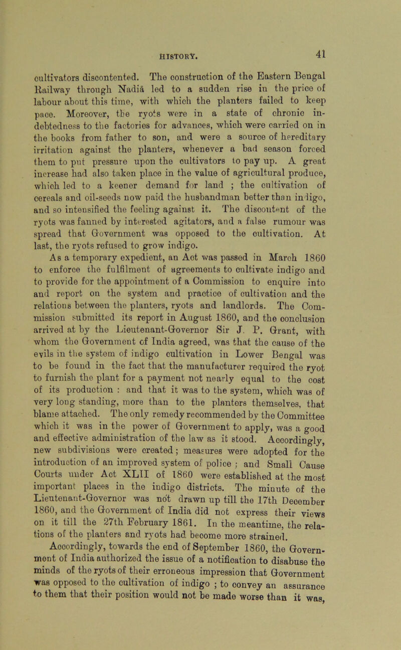 cultivators discontented. The construction of the Eastern Bengal Railway through Nadia led to a sudden rise in the price of labour about this time, with which the planters failed to keep pace. Moreover, the ryots were in a state of chronic in- debtedness to the factories for advances, which were carried on in the books from father to son, and were a source of hereditary irritation against the planters, whenever a bad season forced them to put pressure upon the cultivators lo pay up. A great increase had also taken place in the value of agricultural produce, which led to a keener demand for land ; the cultivation of cereals and oil-seeds now paid the husbandman better than inligo, and so intensified the feeling against it. The discontent of the ryots was fanned by interested agitators, and a false rumour was spread that Government was opposed to the cultivation. At last, the ryots refused to grow indigo. Asa temporary expedient, an Act was passed in March 1860 to enforce the fulfilment of agreements to cultivate indigo and to provide for the appointment of a Commission to enquire into and report on the system and practice of cultivation and the relations between the planters, ryots and landlords. The Com- mission submitted its report in August 1860, and the conclusion arrived at by the Lieutenant-Governor Sir J. P. Grant, with whom the Government of India agreed, was that the cause of the evils in the system of indigo cultivation in Lower Bengal was to be found in the fact that the manufacturer required the ryot to furnish the plant for a payment not nearly equal to the cost of its production : and that it was to the system, which was of very long standing, more than to the plantors themselves, that blame attached. The only remedy recommended by the Committee which it was in the power of Government to apply, was a good and effective administration of the law as it stood. Accordingly, new subdivisions were created; measures were adopted for the introduction of an improved system of police ; and Small Cause Courts under Act XLII of i860 were established at the most important places in the indigo districts. The minute of the Lieutenant-Governor was not drawn up till the 17th December 1860, and the Government of India did not express their views on it till the 27th February 1861. In the meantime, the rela- tions of the planters and ryots had become more strained. Accordingly, towards the end of September 1860, the Govern- ment of India authorized the issue of a notification to disabuse the minds of the ryots of their erroneous impression that Government was opposed to the cultivation of indigo ; to convey an assurance to them that their position would not be made worse than it was