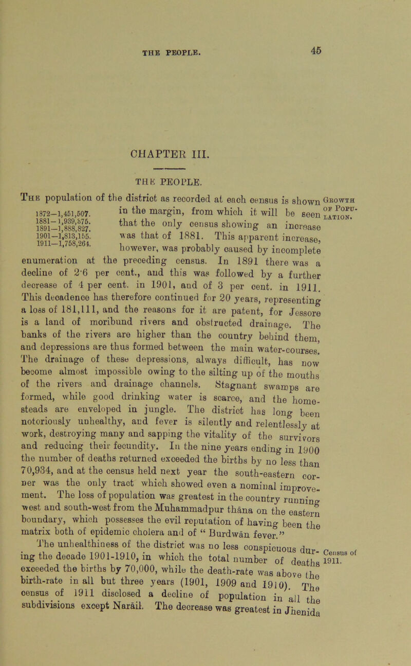 CHAPTER III. THE PEOPLE. The population of the district as recorded at each census is shown Growth 1372-1,451,507. in the margin, from which it will be seen i!!!];!!!;!!?: thatthe only census showing an increase 1901—1,813,155. was that of 1881. This apparent increase, however, was probably caused by incomplete enumeration at the preceding census. In 1891 there was a decline of 2 6 per cent., and this was followed by a further decrease of 4 per cent, in 1901, and of 3 per cent, in 1911 This decadence has therefore continued for 20 years, representing a loss of 181,111, and the reasons for it are patent, for Jessore is a land of moribund rivers and obstructed drainage. The banks of the rivers are higher than the country behind them and depressions are thus formed between the main water-courses The drainage of these depressions, always difficult, has now become almost impossible owing to the silting up of the mouths of the rivers and drainage channels. Stagnant swamps are formed, while good drinking water is scarce, and the home- steads are enveloped in jungle. The district has long been notoriously unhealthy, and fever is silently and relentlessly at work, destroying many and sapping the vitality of the survivors and reducing their fecundity. In the nine years ending in 1900 the number of deaths returned exceeded the births by no less than 70,934, and at the census held next year the south-eastern cor- ner was the only tract which showed even a nominal improve- ment. The loss of population was greatest in the country running west and south-west from the Muhammadpur thana on the eastern boundary, which possesses the evil reputation of having been the matrix both of epidemic cholera and of “ Burdwan fever ” The unhealthiness of the district was no less conspicuous dm. ^ ing the decade 1901-1910, in which the total number of deaths ^ exceeded the births by 70,000, while the death-rate was above (h birth-rate in all but three years (1901, 1909 and 1910) The census of 1911 disclosed a decline of population in all th subdivisions except Narail. The decrease was greatest in Jhenid6