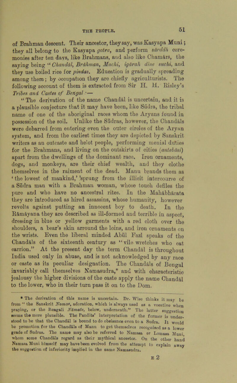 of Brahman descent. Their ancestor, they say, was Kasyapa Mnni; they all belong to the Kasyapa gotra, and perform sarddh cere- monies after ten days, like Brahmans, and also like Chamars, the saying being “ Chandal, Brahman, Hue hi, igarah dine suchi, and they use boiled rice for pindas. Education is gradually spreading among them; by occupation they are chiefly agriculturists. The following account of them is extracted from Sir H. H. Risley’s Tribee and Castes of Bengal •— “ The derivation of the name Chandal is uncertain, and it is a plausible conjecture that it may have been, like Sudra, the tribal name of one of the aboriginal races whom the Aryans found in possession of the soil. Unlike the Sudras, however, the Chandals were debarred from entering even the outer circles of the Aryan system, and from the earliest times they are depicted by Sanskrit writers as an outcaste and helot people, performing menial duties for the Brahmans, and living on the outskirts of cities (antelasi) apart from the dwellings of the dominant raoe. Iron ornaments, dogs, and monkeys, are their chief wealth, and they clothe themselves in the raiment of the dead. Manu brands them as ‘ the lowest of mankind,’ 'sprung from the illicit intercourse of a Sudra man with a Brahman woman, whose touch defiles the pure and who have no ancestral rites. In the Mahabharata they are introduced as hired assassins, whose humanity, however revolts against putting an innocent boy to death. In the R&mayana they are described as ill-formed and terrible in aspect, dressing in blue or yellow garments with a red cloth over the shoulders, a bear’s skin arround the loins, and iron ornaments on the wrists. Even the liberal minded Abul Fazl speaks of the Chandals of the sixteenth century as “ vile wretches who eat carrion.” At the present day the term Chandal is throughout India used only in abuse, and is not acknowledged by any race or caste as its peouliar designation. The Chandals of Bengal invariably call themselves Namasudra,* and with characteristic jealousy the higher divisions of the oaste apply the name Chandal to the lower, who in their turn pass it on to the Dom. * The derivation of this name is uncertain. Dr. Wise thinks it may l e from “ the Sanskrit Namas, adoration, which is always used as a voeative when praying, or the Bengali Namate, below, underneath. The latter suggestion seems the more plausible. The Pandits’ interpretation of the former is under- stood to be that the Chandal is bound to do obeisance even to a Sudra. It would be promotion for the Chandals of Manu to get themselves recognised as a lower grade of Sudras. The name may also be referred to Namasa or Lomasa Muni whom some Chandals regard as their mythical ancestor. On the other hand Namasa Muni himself may have been evolved from the attempt to explain away the suggestion of inferiority implied in the name Namasudra. E 2