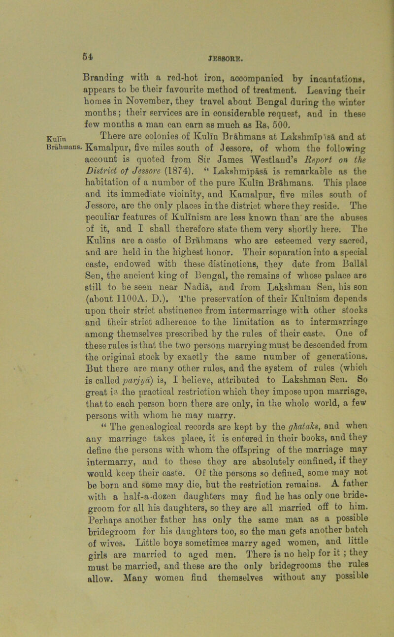 Branding with a red-hot iron, acoompanied by incantations, appears to he their favourite method of treatment. Leaving their homes in Novomber, they travel about Bengal during the winter months; their services are in considerable request, and in these few months a man can earn as much as Rs, 500. There are colonies of Kulin Brahmans at Lakshmipisa and at Bruhmnns. Kamalpur, five miles south of Jessore, of whom the following account is quoted from Sir James Westlaud’s Report on the District of Jessore (1874). “ Lakshmipasa is remarkable as the habitation of a number of the pure Kulin Brahmans. This place and its immediate vicinity, and Kamalpur, five miles south of Jessore, are the only places in the district where they reside. The peculiar features of Kulinism are less known than are the abuses of it, and I shall therefore state them very shortly here. The Kulins are a caste of Brahmans who are esteemed very sacred, and are held in the highest honor. Their separation into a special caste, endowed with these distinctions, they date from Ballal Sen, the ancient king of Bengal, the remains of whose palace are still to be seen near Nadia, and from Lakshman Sen, his son (about 11Q0A. D.). The preservation of their Kulinism depends upon their strict abstinence from intermarriage with other stocks and their strict adherence to the limitation as to intermarriage among themselves prescribed by the rules of their caste. One of these rules is that the two persons marrying must be descended from the original stock by exactly the same number of generations. But there are many other rules, and the system of rules (which is called parjya) is, I believe, attributed to Lakshman Sen. So great is the practical restriction which they impose upon marriage, that to each person born there are only, in the whole world, a few persons with whom he may marry. “ The genealogical records are kept by the ghataks, and when auy marriage takes place, it is entered in their books, and they define the persons with whom the offspring of the marriage may intermarry, and to these they are absolutely confined, if they would keep their caste. Of the persons so defined, some may not be born and some may die, but the restriction remaius. A father with a half-a-dozen daughters may find he has only one bride* groom for all his daughters, so they are all married off to him. Perhaps another father has only the same man as a possible bridegroom for his daughters too, so the man gets another batch of wives. Little boys sometimes marry aged women, and little girls are married to aged men. There is no help for it ; they must be married, and these are the only bridegrooms the rules allow. Many women find themselves without any possible