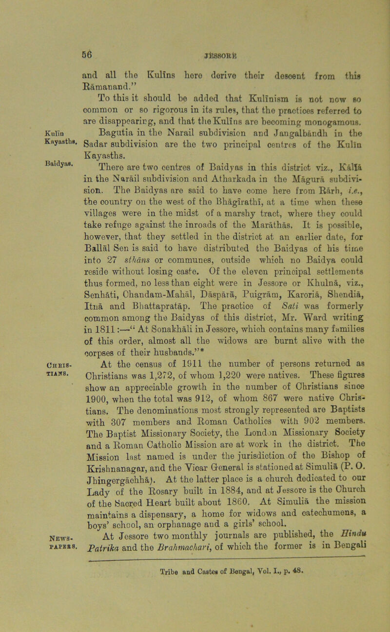 Kulln Kuyasths, Baidyas. OheiS- TIAlfS. News- PAPES 3. and all the Kulins lioro derive their descent from this Ramanand.” To this it should be added that Kulinism is not now so common or so rigorous in its rules, that the practices referred to are disappearing, and that the Kulins are becoming monogamous. Bagutia in the Narail subdivision and Jangalbandh in the Sadar subdivision are the two principal centres of the Kulln Kayasths. There are two centres of Baidyas in this district viz., Kalla in the Narail subdivision and Atharkada in the Magura subdivi- sion. The Baidyas are said to have come here from Rarh, i.e., the country on the west of the Bhaglrathi, at a time when these villages were in the midst of a marshy tract, where they could take refuge against the inroads of the Marathas. It is possible, however, that they settled in the district at an earlier date, for Ballal Sen is said to have distributed the Baidyas of his time into 27 sthans or communes, outside which no Baidya could reside without losing caste. Of the eleven principal settlements thus formed, no less than eight were in Jessore or Khulna, viz., Senhati, Ohandam-Mahal, Daspara, Puigram, Karoria, Skendia, Itna and Bhattapratap. The practice of Sati was formerly common among the Baidyas of this district, Mr. Ward writing in 1811:—At Sonakhali in Jessore, which contains many families of this order, almost all the widows are burnt alive with the corpses of their husbands.”* At the census of 1911 the number of persons returned as Christians was 1,272, of whom 1,220 were natives. These figures show an appreciable growth in the number of Christians since 1900, when the total was 912, of whom 867 were native Chris- tians. The denominations most strongly represented are Baptists with 307 members and Roman Catholics with 902 members. The Baptist Missionary Society, the London Missionary Society and a Roman Catholic Mission are at work in the district. The Mission last named is under the jurisdiction of the Bishop of Krishnanagar, and the Yioar General is stationed at Simulia (P. O. Jkingergaohha). At the latter place is a church dedicated to our Lady of the Rosary built in 1884, and at Jessore is the Church of the Saored Heart built about 1860. At Simulia the mission maintains a dispensary, a home for widows and catechumens, a boys’ school, an orphanage and a girls’ school. At Jessore two monthly journals are published, the Hindu Patrikn and the Brahmachari, of which the former is in Bengali Tribe and Caste* of Bengal, Vol. I., p. 48.