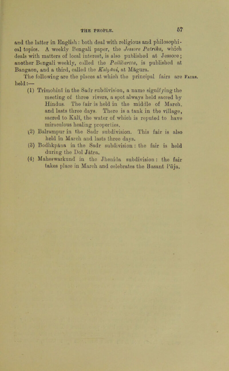&nd the latter in English: both deal with religious and philosophi- cal topios. A weekly Bengali paper, the Jessore Patrika, which deals with matters of local interest, is also published at Jessore; another Bengali weekly, called the Pallibartta, is published at Bangaon, and a third, called the Kulyani, at Magura. The following are the places at whioh the principal fairs are Pairs. held:— (1) Trimohiul in the Sadr subdivision, a name signifying the meeting of three rivers, a spot always held sacred by Hindus. The fair is held in the middle of March, and lasts three days. There is a tank in the village, sacred to Kali, the water of whioh is reputed to have miraoulous healing properties. $) Balrampur in the Sadr subdivision. This fair is also held in March and lasts three days. (3) Bodhkpana in the Sadr subdivision : the fair is held during the Dol Jatra. (4) Maheswarkund in the Jhenida subdivision: the fair- takes place in March and celebrates the Basant Piija.