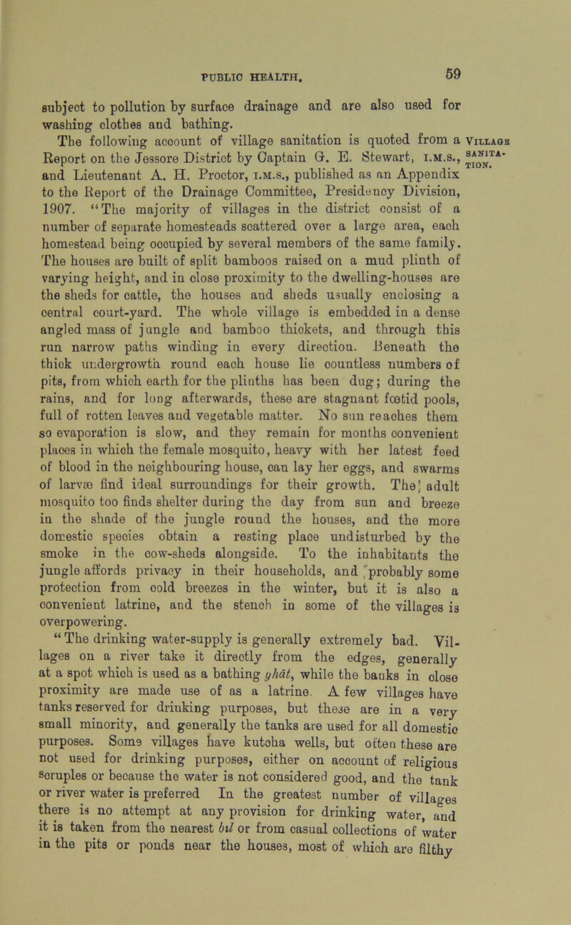 subject to pollution by surface drainage and are also used for washing clothes and bathing. The following account of village sanitation is quoted from a Report on the Jessore District by Captain 0. E. Stewart, i.m.s., and Lieutenant A. H. Proctor, i.m.s., published as an Appendix to the Report of the Drainage Committee, Presidency Division, 1907. “The majority of villages in the district consist of a number of separate homesteads scattered over a large area, each homestead being oooupied by several members of the same family. The houses are built of split bamboos raised on a mud plinth of varying height, and in close proximity to the dwelling-houses are the sheds for cattle, the houses and sheds usually enclosing a central court-yard. The whole village is embedded in a dense angled mass of jungle and bamboo thickets, and through this run narrow paths winding in every direction. .Beneath the thick undergrowth round each house lie countless numbers of pits, from which earth for the plinths has been dug; during the rains, and for long afterwards, these are stagnant foetid pools, full of rotten leaves and vegetable matter. No sun reaches them so evaporation is slow, and they remain for months convenient places in whioh the female mosquito, heavy with her latest feed of blood in the neighbouring house, can lay her eggs, and swarms of larvae find ideal surroundings for their growth. The] adult mosquito too finds shelter during the day from sun and breeze in the shade of the jungle round the houses, and the more domestic species obtain a resting plaoe undisturbed by the smoke in the cow-sheds alongside. To the inhabitants the jungle affords privacy in their households, and 'probably some protection from oold breezes in the winter, but it is also a convenient latrine, and the stench in some of the villages is overpowering. “ The drinking water-supply is generally extremely bad. Vil- lages on a river take it directly from the edges, generally at a spot whioh is used as a bathing yhat, while the banks in close proximity are made use of as a latrine. A few villages have tanks reserved for driuking purposes, but these are in a very small minority, and generally the tanks are used for all domestio purposes. Som9 villages have kutoha wells, but often these are not used for drinking purposes, either on account of religious soruples or because the water is not considered good, and the tank or river water is preferred In the greatest number of villages there is no attempt at any provision for drinking water and it is taken from the nearest bil or from casual collections of water in the pits or ponds near the houses, most of which are filthy