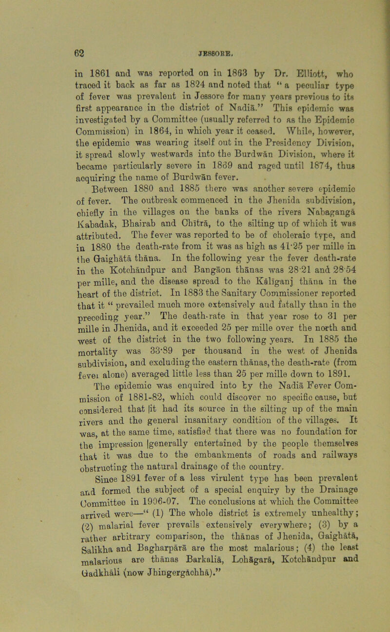 in 1861 and was reported on in 1863 by Dr. Elliott, who traood it back as far as 1824 and noted that “ a peculiar typo of fever was prevalent in Jessore for many years previous to its first appearanoe in the distriot of Nadia.” This epidemic was investigated by a Committee (usually referred to as the Epidemic Commission) in 1864, in whioh year it ceased. While, however, the epidemic was wearing itself out in the Presidency Division, it spread slowly westwards into the Burdwan Division, where it became particularly severe in 1869 and raged until 1874, thus acquiring the name of Burdwan fever. Between 1880 and 1885 there was another severe epidemic of fever. The outbreak commenced in the Jhenida subdivision, chiefly in the villages on the banks of the rivers Nabaganga Kabadak, Bbairab and Chitra, to the silting up of which it was attributed. The fever was reported to be of choleraic type, and in 1880 the death-rate from it was as high as 41*25 per mille in the Gaighata thana. In the following year the fever death-rate in the Kotchandpur and Bangaon thanas was 28 21 and 28 54 per mille, and the disease spread to the Kallganj thana in the heart of the district. In 1883 the Sanitary Commissioner reported that it “ prevailed muoh more extensively aud iatally than in the preceding year.” The death-rate in that year rose to 31 per mille in Jhenida, and it exceeded 25 per mille over the north and west of the district in the two following years. In 1885 the mortality was 33*89 per thousand in the west of Jhenida subdivision, and exoludingthe eastern thanas, the death-rate (from fevei alone) averaged little less than 25 per mille down to 1891. The epidemic was enquired into fcy the Nadia Fever Com- mission of 1881-82, which could discover no specific cause, but considered that jit had its source in the silting up of the main rivers and the general insanitary condition of the villages. It was, at the same time, satisfied that there was no foundation for the impression |generally entertained by the people themselves that it was due to the embankments of roads and railways obstructing the natural drainage of the country. Sinoe 1891 fever of a less virulent type has been prevalent and formed the subject of a special enquiry by the Drainage Committee in 1906-07. The conclusions at whioh the Committee arrived were—“ (1) The whole distriot is extremely unhealthy; (2) malarial fever prevails extensively everywhere; (3) by a rather arbitrary comparison, the thanas of Jhenida, Gaighata, Salikha and Bagharpara are the most malarious; (4) the least malarious are thanas Barkalia, LohSgara, KotchSndpur and tiadkhali (now Jhingergachha).”
