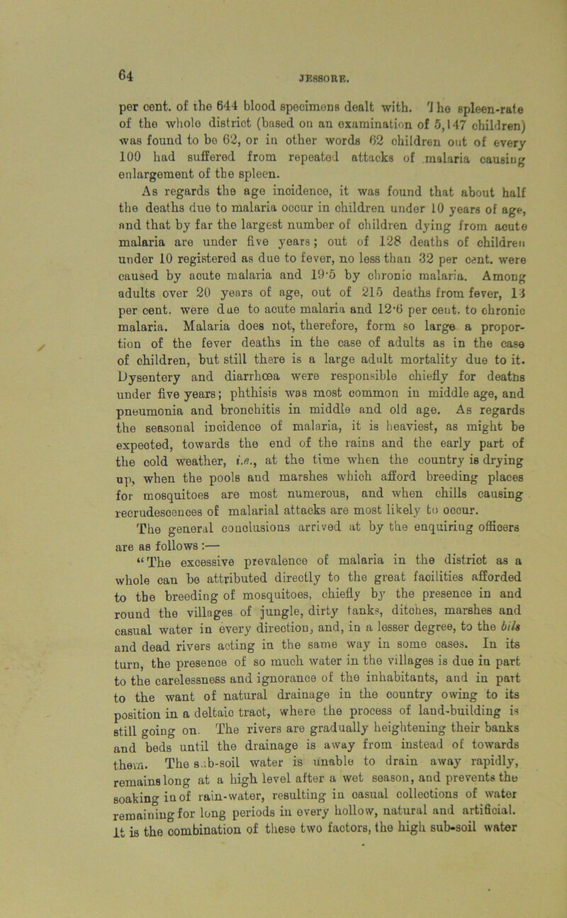 per cent, of the 644 blood specimens dealt with, 'i ho spleen-rate of the whole district (based on an examination of 5,147 children) was found to be 62, or in other words 62 children out of every 100 had suffered from repeated attacks of malaria causing enlargement of the spleen. As regards the age incidence, it was found that about half the deaths due to malaria occur in children under 10 years of age, and that by far the largest number of children dying from acute malaria are under five years; out of 128 deaths of children under 10 registered as due to fever, no less than 32 per cent, were caused by acute malaria and 19-5 by chronic malaria. Among adults over 20 years of age, out of 215 deaths from fever, 13 per cent, were due to acute malaria and 12*6 per ceut. to chronic malaria. Malaria does not, therefore, form so large a propor- tion of the fever deaths in the case of adults as in the case of children, but still there is a large adult mortality due to it. Dysentery and diarrhoea were responsible chiefly for deatns under five years; phthisis was most common in middle age, and pneumonia and bronchitis in middle and old age. As regards the seasonal incidence of malaria, it is heaviest, as might be expeoted, towards the end of the rains and the early part of the cold weather, iat the time when the country is drying up, when the pools aud marshes which afford breeding places for mosquitoes are most numerous, and when chills causing recrudescences of malarial attacks are most likely to occur. The general conclusions arrived at by the enquiring offioers are as follows :— “The excessive prevalence of malaria in the district as a whole can be attributed directly to the great facilities afforded to the breeding of mosquitoes, chiefly by the presence in and round the villages of jungle, dirty tanks, ditches, marshes and casual water in every direction, and, in a lesser degree, to the bibs and dead rivers acting in the same way in some cases. In its turn, the presence of so much water in the villages is due in part to the carelessness and ignorance of the inhabitants, and in part to the want of natural drainage in the country owing to its position in a deltaic tract, where the process of land-building is still going on. The rivers are gradually heightening their banks and beds until the drainage is away from instead of towards them. The s.-.b-soil water is unable to drain away rapidly, remains long at a high level after a wet season, aud prevents the soaking in of rain-water, resulting in oasual collections of water remaining for long periods in every hollow, natural aud artificial, it is the combination of these two factors, the high sub-soil water