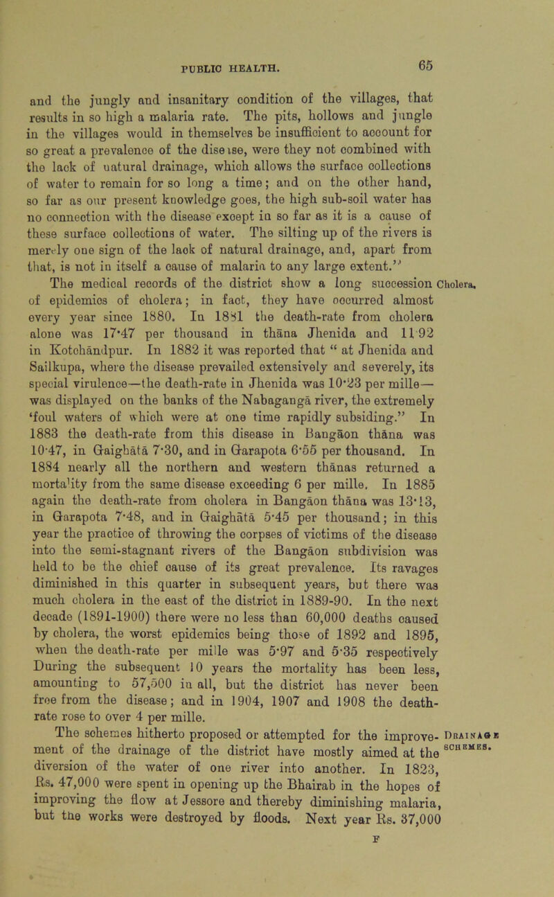 and the jungly and insanitary condition of the villages, that results in so high a malaria rate. The pits, hollows and jungle in the villages would in themselves be insufficient to account for so great a prevalence of the dise ise, were they not combined with the lack of uatural drainage, which allows the surface oolleotions of water to remain for so long a time; and on the other hand, so far as our present knowledge goes, the high sub-soil water has no connection with the disease exoept in so far as it is a cause of these surface collections of water. The silting up of the rivers is merely oue sign of the laok of natural drainage, and, apart from that, is not in itself a oause of malaria to any large extent.’'1 The medical records of the district show a long succession Cholera, of epidemics of cholera; in fact, they have oocurred almost every year since 1880. In 1881 the death-rate from cholera alone was 17*47 per thousand in thana Jhenida and 1192 in Kotohandpur. In 1882 it was reported that “ at Jhenida and Sailkupa, where the disease prevailed extensively and severely, its special virulence—the death-rate in Jhenida was 10*23 per mille— was displayed on the banks of the Nabaganga river, the extremely ‘foul waters of which were at one time rapidly subsiding.” In 1883 the death-rate from this disease in Bangaon thana was 10-47, in Graigbata 7*30, and in Garapota 6*55 per thousand. In 1884 nearly all the northern and western thanas returned a mortafity from the same disease exceeding 6 per mille. In 1885 again the death-rate from cholera in Bangaon thana was 13*13, in Garapota 7*48, and in Gaighiita 5*45 per thousand; in this year the praotice of throwing the corpses of victims of the disease into the semi-stagnant rivers of the Bangaon subdivision was held to be the chief oause of its great prevalence. Its ravages diminished in this quarter in subsequent years, but there was much cholera in the east of the district in 1889-90. In the next decade (1891-1900) there were no less than 60,000 deaths caused by cholera, the worst epidemios being those of 1892 and 1895, when the death-rate per mille was 5*97 and 5*35 respectively During the subsequent 10 years the mortality has been less, amounting to 57,500 in all, but the district has never been free from the disease; and in 1904, 1907 and 1908 the death- rate rose to over 4 per mille. The schemes hitherto proposed or attempted for the improve- Dhainaok ment of the drainage of the district have mostly aimed at the 8CUBMES* diversion of the water of one river into another. In 1823, Rs. 47,000 were spent in opening up the Bhairab in the hopes of improving the flow at Jessore and thereby diminishing malaria, but tne works were destroyed by floods. Next year Rs. 37,000 F