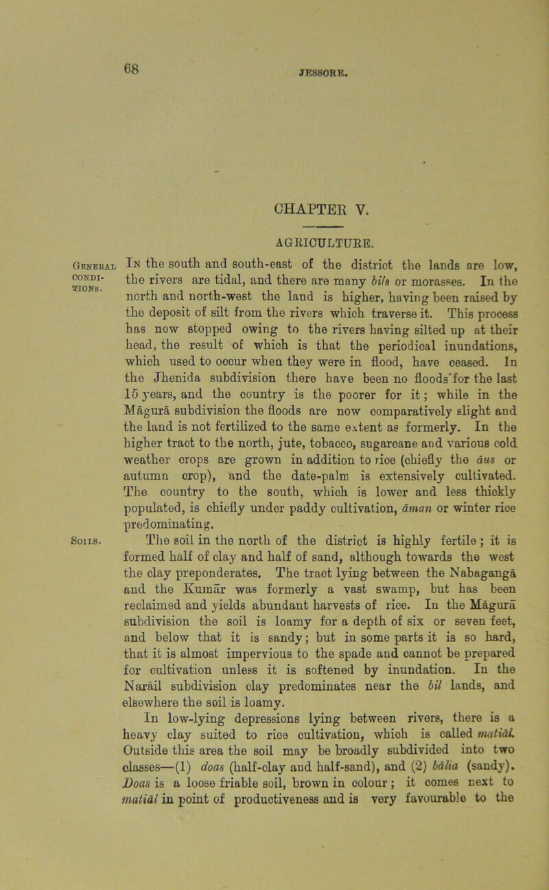 JF.880RE. Geneeal CONDI- TIONS. Sons. CHAPTER V. AGRICULTURE. In the south and south-east of the district the lands are low, the rivers are tidal, and there are many bits or morasses. In the north and north-west the land is higher, having been raised by the deposit of silt from the rivers which traverse it. This process has now stopped owing to the rivers having silted up at their head, the result of which is that the periodical inundations, which used to oocur when they were in flood, have ceased. In the Jhenida subdivision there have been no floods’for the last 15 years, and the country is the poorer for it; while in the Hagura subdivision the floods are now comparatively slight and the land is not fertilized to the same extent as formerly. In the higher traot to the north, jute, tobacco, sugarcane and various cold weather crops are grown in addition to rioe (chiefly the aus or autumn crop), and the date-palm is extensively cultivated. The country to the south, which is lower and less thickly populated, is chiefly under paddy cultivation, aman or winter rice predominating. The soil in the north of the district is highly fertile ; it is formed half of clay and half of sand, although towards the west the clay preponderates. The tract lying between the Nabaganga and the Kumar was formerly a vast swamp, but has been reclaimed and yields abundant harvests of rice. In the Magura subdivision the soil is loamy for a depth of six or seven feet, and below that it is sandy; but in some parts it is so hard, that it is almost impervious to the spade and cannot be prepared for cultivation unless it is softened by inundation. In the Narail subdivision clay predominates near the bil lands, and elsewhere the soil is loamy. In low-lying depressions lying between rivers, there is a heavy clay suited to rice cultivation, whioh is called imtidL Outside this area the soil may be broadly subdivided into two classes—(1) doas (half-clay and half-sond), and (2) balia (sandy). Doas is a loose friable soil, brown in colour ; it comes next to matidl in point of productiveness and is very favourable to the