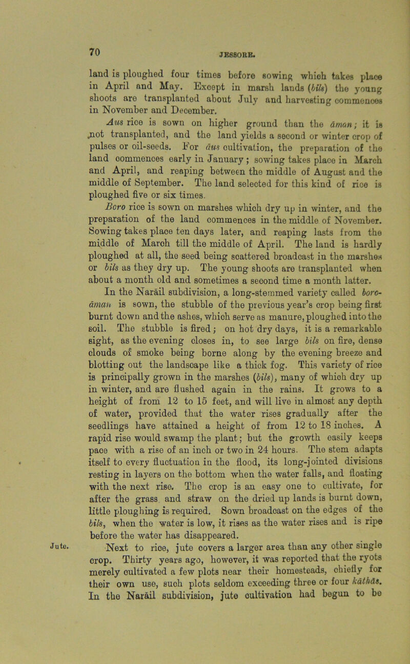 JESBOUE. Jute. land is ploughed four times before sowing whioh takes place in April and May. Except in marsh lands (Ink) the young shoots are transplanted about July and harvesting commences in November and December. Aus rice is sown on higher ground than the atrnn; it is .not transplanted, and the land yields a second or winter crop of pulses or oil-seeds. Eor iius cultivation, the preparation of the land commences early in January ; sowing takes place in March and April, and reaping between the middle of August and the middle of September. The land selected for this kind of rice is ploughed five or six times. Boro rice is sown on marshes which dry up in winter, and the preparation of the land commences in the middle of November. Sowing takes place ten days later, and reaping lasts from the middle of March till the middle of April. The land is hardly ploughed at all, the seed being scattered broadcast in the marshes or bils as they dry up. The young shoots are transplanted when about a month old and sometimes a second time a month latter. In the Narail subdivision, a long-stemmed variety called boro- dman is sown, the stubble of the previous year’s crop being first burnt down and the ashes, which serve ns manure, ploughed into the soil. The stubble is fired ; on hot dry days, it is a remarkable sight, as the evening closes in, to see large bils on fire, dense clouds of smoke being borne along by the evening breeze and blotting out the landscape like a thick fog. This variety of rice is principally grown in the marshes (bils), many of whioh dry up in winter, and are flushed again in the rains. It grows to a height of from 12 to 15 feet, and will live in almost any depth of water, provided that the water rises gradually after the seedlings have attained a height of from 12 to 18 inches. A rapid rise would swamp the plant; but the growth easily keeps pace with a rise of an inch or two in 24 hours. The stem adapts itself to every fluctuation in the flood, its long-jointed divisions resting in layers on the bottom when the water falls, and floating with the next rise. The crop is an easy one to cultivate, for after the grass and straw on the dried up lands is burnt down, little ploughing is required. Sown broadcast on the edges of the bils, when the water is low, it rises as the water rises and is ripe before the water has disappeared. Next to rice, jute covers a larger area than any other single crop. Thirty years ago, however, it was reported that the ryots merely cultivated a few plots near their homesteads, chiefly for their own use, such plots seldom exceeding three or four kathds. In the Narail subdivision, jute cultivation had begun to bo
