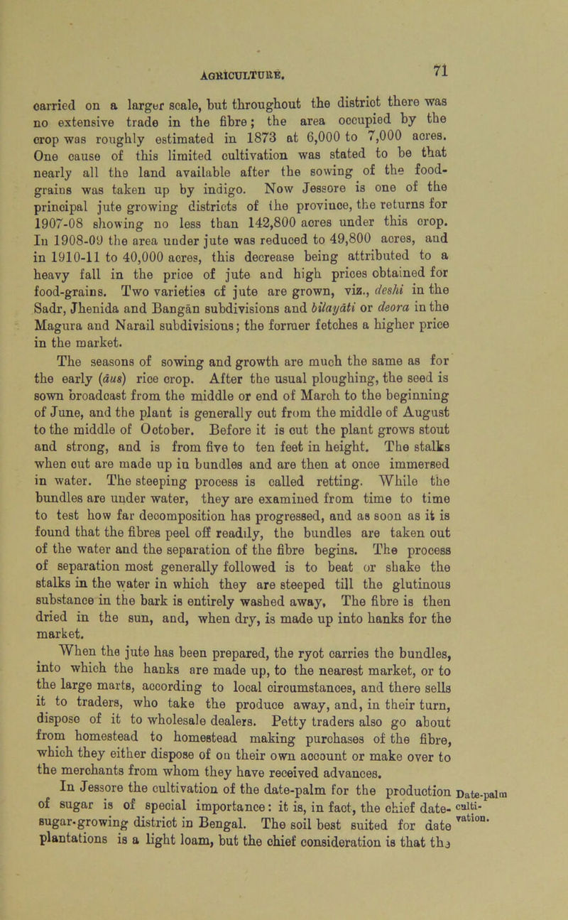 AQK1CULTU11E. carried on a larger scale, but throughout the distriot there was no extensive trade in the fibre; the area occupied by the crop was roughly estimated in 1873 at 6,000 to 7,000 acres. One cause of this limited cultivation was stated to be that nearly all the land available after the sowing of the food- grains was taken up by indigo. Now Jessore is one of the principal jute growing districts of (he proviuoe, the returns for 1907-08 showing no less than 142,800 aores under this orop. In 1908-09 the area under jute was reduced to 49,800 acres, and in 1910-11 to 40,000 acres, this decrease being attributed to a heavy fall in the price of jute and high prices obtained for food-grains. Two varieties of jute are grown, viz., deshi in the Sadr, Jhenida and Bangan subdivisions and bilayati or deora in the Magura and Narail subdivisions; the former fetches a higher price in the market. The seasons of sowing and growth are much the same as for the early (aus) rice crop. After the usual ploughing, the seed is sown broadcast from the middle or end of March to the beginning of June, and the plant is generally cut from the middle of August to the middle of October. Before it is out the plant grows stout and strong, and is from five to ten feet in height. The stalks when out are made up in bundles and are then at once immersed in water. The steeping process is called retting. While the bundles are under water, they are examined from time to time to test how far decomposition has progressed, and as soon as it is found that the fibres peel off readily, the bundles are taken out of the water and the separation of the fibre begins. The process of separation most generally followed is to beat or shake the stalks in the water in which they are steeped till the glutinous substance in the bark is entirely washed away, The fibre is then dried in the sun, and, when dry, is made up into hanks for the market. When the jute has been prepared, the ryot carries the bundles, into which the hanks are made up, to the nearest market, or to the large marts, according to local ciroumstances, and there sells it to traders, who take the produce away, and, in their turn, dispose of it to wholesale dealers. Petty traders also go about from homestead to homestead making purchases of the fibre, which they either dispose of on their own account or make over to the merchants from whom they have received advances. In Jessore the cultivation of the date-palm for the production Date-palm of sugar is of special importance: it is, in fact, the chief date- calti- sugar*growing distriot in Bengal. The soil best suited for date vat'on' plantations is a light loam, but the chief consideration is that tha