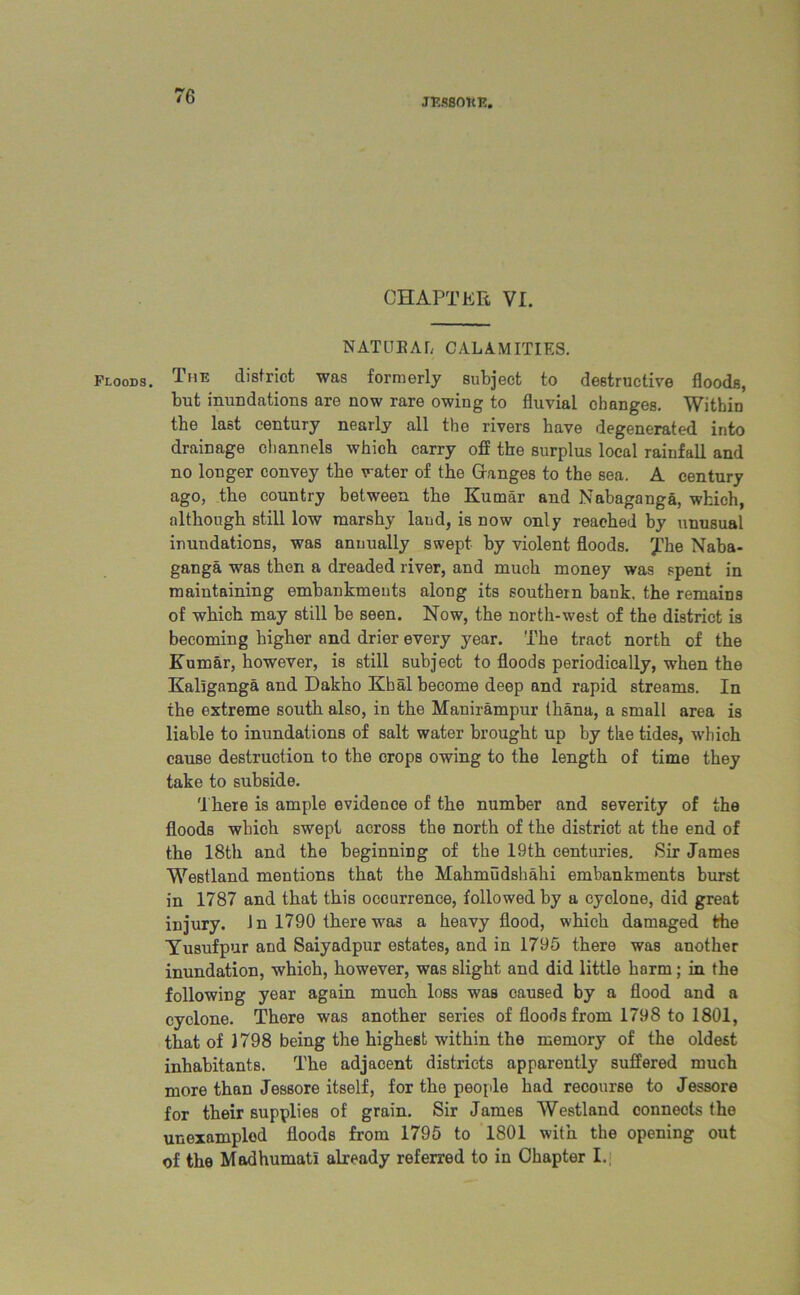 JT’.SSOKK. CHAPTER VI. NATUEAL CALAMITIES. Floods. The district was formerly subject to destructive floods, but inundations are now rare owing to fluvial changes. Within the last century nearly all the rivers have degenerated into drainage channels which carry off the surplus local rainfall and no longer convey the water of the Granges to the sea. A century ago, the country between the Kumar and Nabaganga, which, although still low marshy laud, is now only reached by unusual inundations, was annually swept by violent floods, yhe Naba- ganga was then a dreaded river, and much money was spent in maintaining embankments along its southern bank, the remains of which may still be seen. Now, the north-west of the district is becoming higher and drier every year. The tract north of the Kumar, however, is still subject to floods periodically, when the Kallganga and Dakho Khal become deep and rapid streams. In the extreme south also, in the Manirampur thana, a small area is liable to inundations of salt water brought up by the tides, which cause destruction to the crops owing to the length of time they take to subside. There is ample evidence of the number and severity of the floods which swept across the north of the distriot at the end of the 18th and the beginning of the 19th centuries. »Sir James Westland mentions that the Mahmudshahi embankments burst in 1787 and that this occurrence, followed by a cyclone, did great injury. Jn 1790 there was a heavy flood, which damaged the Yusufpur and Saiyadpur estates, and in 1795 there was another inundation, which, however, was slight and did little harm; in the following year again much loss was caused by a flood and a cyclone. There was another series of floods from 1798 to 1801, that of 1798 being the highest within the memory of the oldest inhabitants. The adjacent districts apparently suffered much more than Jessore itself, for the people had recourse to Jessore for their supplies of grain. Sir James Westland connects the unexampled floods from 1795 to 1801 with the opening out of the Madhumatl already referred to in Chapter I.