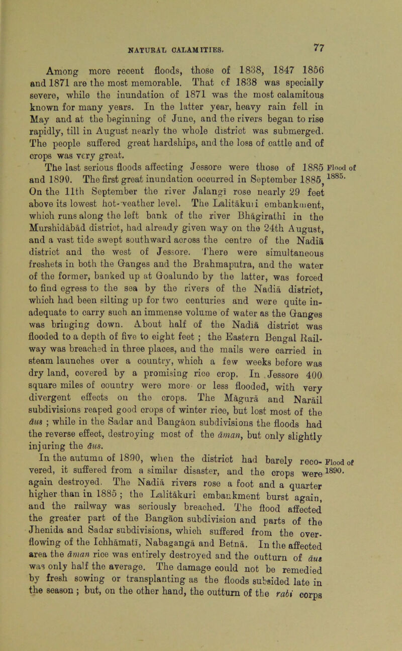 Among more recent floods, those of 1838, 1847 1856 and 1871 are the most memorable. That of 1838 was specially severe, while the inundation of 1871 was the most calamitous known for many years. In the latter year, heavy rain fell in May and at the beginning of June, and the rivers began to rise rapidly, till in August nearly the whole district was submerged. The people suffered great hardships, and the loss of oattle and of orops was very great. The last serious floods affecting Jessore were those of 1885 Flood of and 1890. The first great inundation occurred in September 1885} 1885' On the 11th September the river Jalangi rose nearly 29 feet above its lowest hot-weather level. The Lalitakmi embankment, which runs along the left bank of the river Bhagirathi in the Murshidabad district, had already given way on the 24th August, and a vast tide swept southward across the centre of the Nadia district and the west of Jessore. There were simultaneous freshets in both the Ganges and the Brahmaputra, and the water of the former, banked up at Goalundo by the latter, was forced to find egress to the sea by the rivers of the Nadia district, which had been eilting up for two centuries and were quite in- adequate to carry such an immense volume of water as the Ganges was bringing down. About half of the Nadia distriot was flooded to a depth of five to eight feet ; the Eastern Bengal Rail- way was breached in three plaoes, aud the mails were carried in steam launohes over a country, which a few weeks before was dry land, covered by a promising rice orop. In Jessore 400 square miles of country were more or less flooded, with very divergent effects on the crops. The Magura and Narail subdivisions reaped good crops of winter rice, but lost most of the dm ; while in the Sadar and Bangaon subdivisions the floods had the reverse effeot, destroying most of the aman, but only slightly injuring the aus. In the autumn of 1890, when the district had barely reco-Flood of vered, it suffered from a similar disaster, and the crops were 189°- again destroyed. The Nadia rivers rose a foot and a quarter higher than in 1885 ; the Lalitakuri embankment burst again, and the railway was seriously breached. The flood affected the greater part of the Bangaon subdivision and parts of the Jhenida and Sadar subdivisions, whioh suffered from the over- flowing of the Ichhamati, Nabaganga and Betna. In the affected area the aman rioe was entirely destroyed and the outturn of due was only half the average. The damage could not be remedied by fresh sowing or transplanting as the floods subsided late in the season ; but, on the other hand, the outturn of the rabi corps