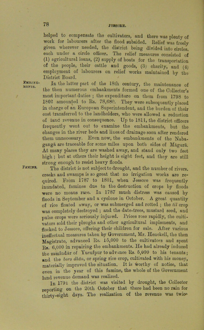 JCMBiNK. MKNTS. Famine, helped to compensate (he cultivators, and there was plenty of work for labourers after the flood subsided. Relief was freely given wherever needed, the district being divided into circles, each under a oircle officer. The relief measures consisted of (1) agricultural loans, (2) supply of boats for the transportation of the people, their cattle and goods, (3) charity, and (4; employment of labourers on relief works maintained by the District Board. In the latter part of the 18th century, the maintenance of the then numerous embankments formed one of the Collector’s most important duties ; the expenditure on them from 1798 to 1802 amounted to Rs. 78,680. They were subsequently placed in charge of an European Superintendent, and the burden of their cost transferred to the landholders, who were allowed a reduction of land revenue in consequence. Up to 1811, the district officers frequently went out to examine the embankments, but the ohanges in the river beds and lines of drainage soon after rendered them unnecessary. Even now, the embankments of the Naba- ganga are traceable for some miles upon both sides of Magura. At many places they are washed away, and stand only two feet high ; but at others their height is eight feet, and they are still strong enough to resist heavy floods. The district is not subject to drought, and the number of rivers, creeks and swamps is so great that no irrigation works are re- quired. From 1787 to 1801, when Jessore was frequently inundated, famines due to the destruction of orops by floods were no means rare. In 1787 much distress was caused by floods in September and a cyclone in October. A great quantity of rice floated away, or was submerged and rotted ; the til crop was completely destroyed ; and the date-trees, mustard seed, and pulse crops were seriously injured. Prices rose rapidly, the culti- vators sold their ploughs and other agricultural implements, and flocked to Jessore, offering their children for sale. After various ineffectual measures taken by Q-overnment, Mr. Henokell, the then Magistrate, advanced Rs. 15,000 to the cultivators and spent Rs. 6,000 in repairing the embankments. He had already induced tbe zamlndar of Yusufpur to advance Rs. 5,000 to his tenants ; and the boro Man, or spring rice crop, cultivated with his money, materially improved the situation. It is worthy of notioe, that even in the year of this famine, the whole of the Government land revenue demand was realized. In 1791 the district was visited by drought, the Collector reporting on the 20th Ootober that there had been no rain for thirty-eight days. The realization of the revenue was twioe