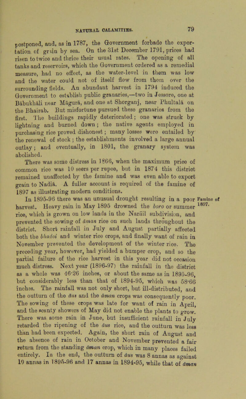 postponed, and, as in 1787, the Government forbade the expor- tation of gnin by sea. On the 31st Deoember 1791, prices had risen to twice and thrice their usual rates. The opening of all tanks and reservoirs, which the Government ordered as a remedial measure, had no effect, as the water-level in them was low and the water could not of itself flow from them over the surrounding fields. An abundant harvest in 1794 induced the Government to establish publio granaries,—two in Jessore, one at Babukhali near Hagura, and one at Shorganj, near Phultala on the Bhairab. But misfortune pursued these granaries from the first. The buildings rapidly deteriorated; one was struck by lightning and burned down; the native agents employed in purchasing rice proved dishonest; many losses were entailed by the renewal of stock ; the establishments involved a large annual outlay; and eventually, in 1801, the granary system was abolished. There was some distress in 1866, when the maximum prioe of common rice was 10 seers per rupee, but in 1874 this distriot remained unaffected by the famine and was even able to export grain to Nadia. A fuller aocount is required of the famine of 1897 as illustrating modern conditions. In 1895-96 there was an unusual drought resulting in a poor harvest. Heavy rain in May 1895 drowned the boro or summer rice, which iB grown on low lands in the Narail subdivision, and prevented the sowing of aman rice on such lands throughout the distriot. Short rainfall in July and August partially affeoted both the bhadoi and winter rice crops, and finally want of rain in November prevented the development of the winter rice. The preceding year, however, had yielded a bumper crop, and so the partial failure of the rice harvest in this year did not occasion much distress. Next year (1896-97) the rainfall in the distriot as a whole was 46'26 inches, or about the same as in 1895-96, but considerably less than that of 1894-95, which was 58’66 inches. The rainfall was not only short, hut ill-distributed, and the outturn of the aus and the aman crops was consequently poor. The sowing of these crops was late for want of rain in April, and the scanty showers of May did not enable the plants to grow. There was some rain in June, but insufficient rainfall in July retarded the ripening of the aus rice, and the outturn was less than had been expected. Again, the short rain of August and the absence of rain in October and November prevented a fair return from the standing aman crop, which in many places failed entirely. In the end, the outturn of aus was 8 annas as against 19 annas in 1895-96 and 17 annas in 1894-95, while that of aman Famine of 1897.