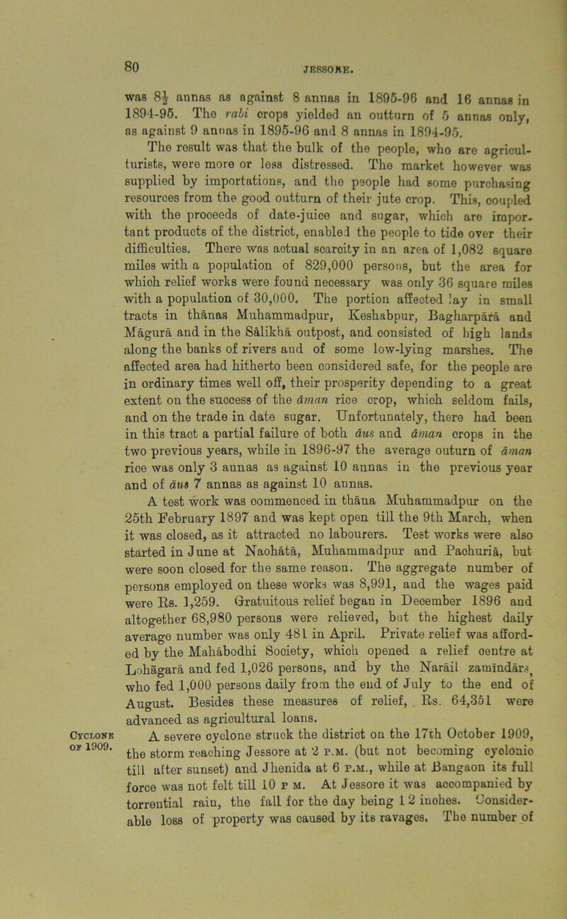 JESSOHE. Cyclone of 1909. was annas as against 8 annas in 1895-96 and 16 annas in 1894-95. The rabi crops yielded an outturn of 5 annas only, as against 9 annas in 1895-96 and 8 annas in 1894-95, The result was that the bulk of the people, who are agricul- turists, were more or less distressed. The market however was supplied by importations, and the people had some purchasing resources from the good outturn of their jute crop. This, coupled with the proceeds of date-juice and sugar, which are impor- tant products of the district, enabled the people to tide over their difficulties. There was aotual soarcity in an area of 1,082 square miles with a population of 829,000 persons, but the area for which relief works were found necessary was only 36 square miles with a population of 30,000, The portion affected lay in small tracts in thanas Muhammadpur, Keshabpur, Bagharpara and Magura and in the Salikha outpost, and consisted of high lands along the banks of rivers aud of some low-lying marshes. The affected area had hitherto been considered safe, for the people are in ordinary times well off, their prosperity depending to a great extent on the success of the aman rice crop, which seldom fails, and on the trade in date sugar. Unfortunately, there had been in this tract a partial failure of both aus and aman orops in the two previous years, while in 1896-97 the average outurn of avian rice was only 3 annas as against 10 annas in the previous year and of aus 7 annas as against 10 annas. A test work was commenced in thana Muhammadpur on the 25th February 1897 and was kept open till the 9th March, when it was olosed, as it attracted no labourers. Test works were also started in June at Naohata, Muhammadpur and Paohuria, but were soon closed for the same reason. The aggregate number of persons employed on these works was 8,991, and the wages paid were Rs. 1,259. Gratuitous relief began in December 1896 and altogether 68,980 persons were relieved, but the highest daily average number was only 481 in April. Private relief was afford- ed by the Mahabodhi Society, whioli opened a relief oentre at Lohagara and fed 1,026 persons, and by the Narail zamindar.^ who fed 1,000 persons daily from the end of July to the end of August. Besides these measures of relief, Rs. 64,351 were advanced as agricultural loans. A severe oyclone struck the district on the 17th October 1909, the storm reaching Jessore at 2 p.m. (but not beaming cyolonio till after sunset) and Jhenida at 6 p.m., while at Bangaon its full force was not felt till 10 p m. At Jessore it was accompanied by torrential rain, the fall for the day being 1 2 iuohes. Consider- able loss of property was caused by its ravages, The number of