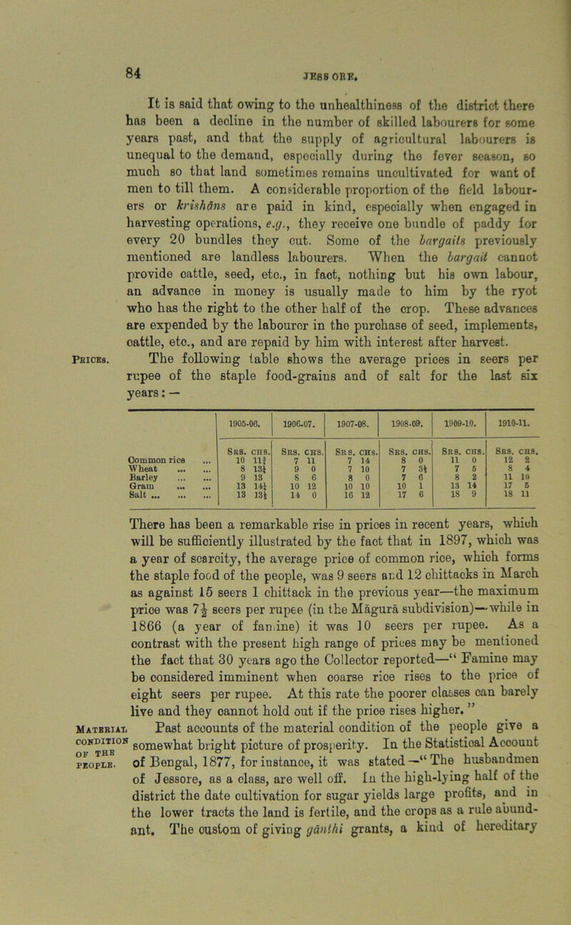 JESS ORE. It is said that owing to tho unhealthiness of the district there has been a decline in the number of skilled labourers for some years past, and that the supply of agricultural labourers is unequal to the demand, especially during the fever season, so much so that land sometimes remains uncultivated for want of men to till them. A considerable proportion of the field labour- ers or krishSns are paid in kind, especially when engaged in harvesting operations, e.g., they receive one bundle of paddy for every 20 bundles they cut. Some of the largaits previously mentioned are landless labourers. When the bargail cannot provide cattle, seed, etc., in fact, nothing but his own labour, an advance in money is usually made to him by the ryot who has the right to the other half of the crop. These advances are expended by the labourer in the purchase of seed, implements, cattle, etc., and are repaid by him with interest after harvest. Prices. The following table shows the average prices in seers per rupee of the staple food-grains and of salt for the last six years:— 1905- 06. 1906 07. 1907- 08. 1908 09. 1909 10. 1910 •11. Srs. CHS. Srs. CHS. Srs. CHS. Srs. CHS. Srs. CHS. Srs. CHS. Common rice 10 n? 7 n 7 ii 8 0 n 0 12 2 Wheat 8 13? 9 0 7 10 7 3? 7 6 8 4 Barley 9 13 8 6 8 0 7 0 8 2 11 10 Gram ... ... 13 11? 10 12 10 10 10 1 13 11 17 5 Salt 13 13? 11 0 16 12 17 6 18 9 18 11 There has been a remarkable rise in prices in recent years, which will be sufficiently illustrated by the fact that in 1897, which was a year of scarcity, the average price of common rice, which forms the staple food of the people, was 9 seers and 12 chittacks in March as against 15 seers 1 chittack in the previous year—the maximum price was 7% seers per rupee (in the Hagura subdivision)—while in 1866 (a year of famine) it was 10 seers per rupee. As a contrast with the present high range of prices may be mentioned the fact that 30 years ago the Collector reported—•“ Famine may be considered imminent when coarse rice rises to the price of eight seers per rupee. At this rate the poorer classes can barely live and they cannot hold out if the price rises higher. ” Material Past accounts of the material condition of the people give a coxDmos g0mewhaf; bright picture of prosperity. In the Statistical Account people, of Bengal, 1877, for instance, it was stated—“The husbandmen of Jessore, as a class, are well off. lu the high-lying half of the district the date cultivation for sugar yields large profits, and in the lower tracts the land is fertile, and the crops as a rule abund- ant. The custom of giving g ant hi grants, a kind of hereditary