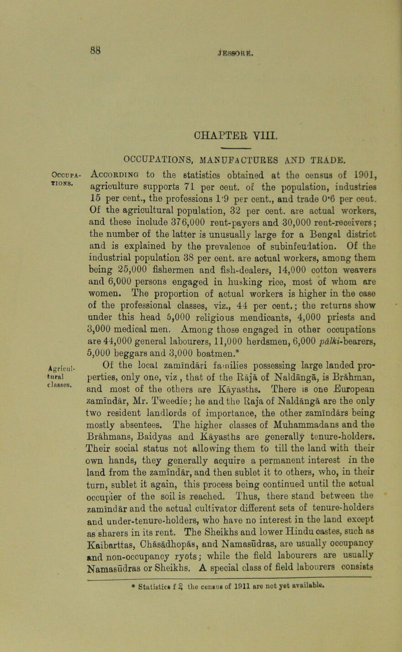 Occupa- tions. Agricul- tural classes. 88 JES80RR. CHAPTER VIII. OCCUPATIONS, MANUFACTURES AND TRADE. According to the statistics obtained at the census of 1901, agriculture supports 71 per cent, or the population, industries 15 per cent., the professions 1‘9 per cent., and trade 0*6 per cent. Of the agricultural population, 32 per cent, are actual workers, and these include 376,000 rent-payers and 30,000 rent-receivers; the number of the latter is unusually large for a Bengal district and is explained by the prevalence of subinfeudation. Of the industrial population 38 per cent, are actual workers, among them being 25,000 fishermen and fish-dealers, 14,000 cotton weavers and 6,000 persons engaged in husking rice, most of whom are women. The proportion of actual workers is higher in the case of the professional classes, viz., 44 per cent.; the returns show under this head 5,000 religious mendicants, 4,000 priests and 3.000 medical men. Among those engaged in other occupations are 44,000 general labourers, 11,000 herdsmen, 6,000 pa^ct-bearers, 5.000 beggars and 3,000 boatmen.* Of the local zamlndari families possessing large landed pro- perties, only one, viz , that of the Raja of Naldanga, is Brahman, and most of the others are Kayasths. There is one European zamindar, Hr. Tweedie; he and the Raja of Naldanga are the only two resident landlords of importance, the other zamindars being mostly absentees. The higher classes of Muhammadans and the Brahmans, Baidyas and Kayasths are generally tenure-holders. Their social status not allowing them to till the land with their own hands, they generally acquire a permanent interest in the land from the zamindar, and then sublet it to others, who, in their turn, sublet it again, this process being continued until the aotual occupier of the soil is reached. Thus, there stand between the zamindar and the actual cultivator different sets of tenure-holders and uuder-tenure-holders, who have no interest in the land except as sharers in its rent. The Sheikhs and lower Hindu castes, such as Kaibarttas, Ch&sadhopas, and Namasudras, are usually occupancy and non-occupancy ryots; while the field labourers are usually Namasudras or Sheikhs. A special class of field labourers consists * Statistics f § the censes of 1911 are not yet available.