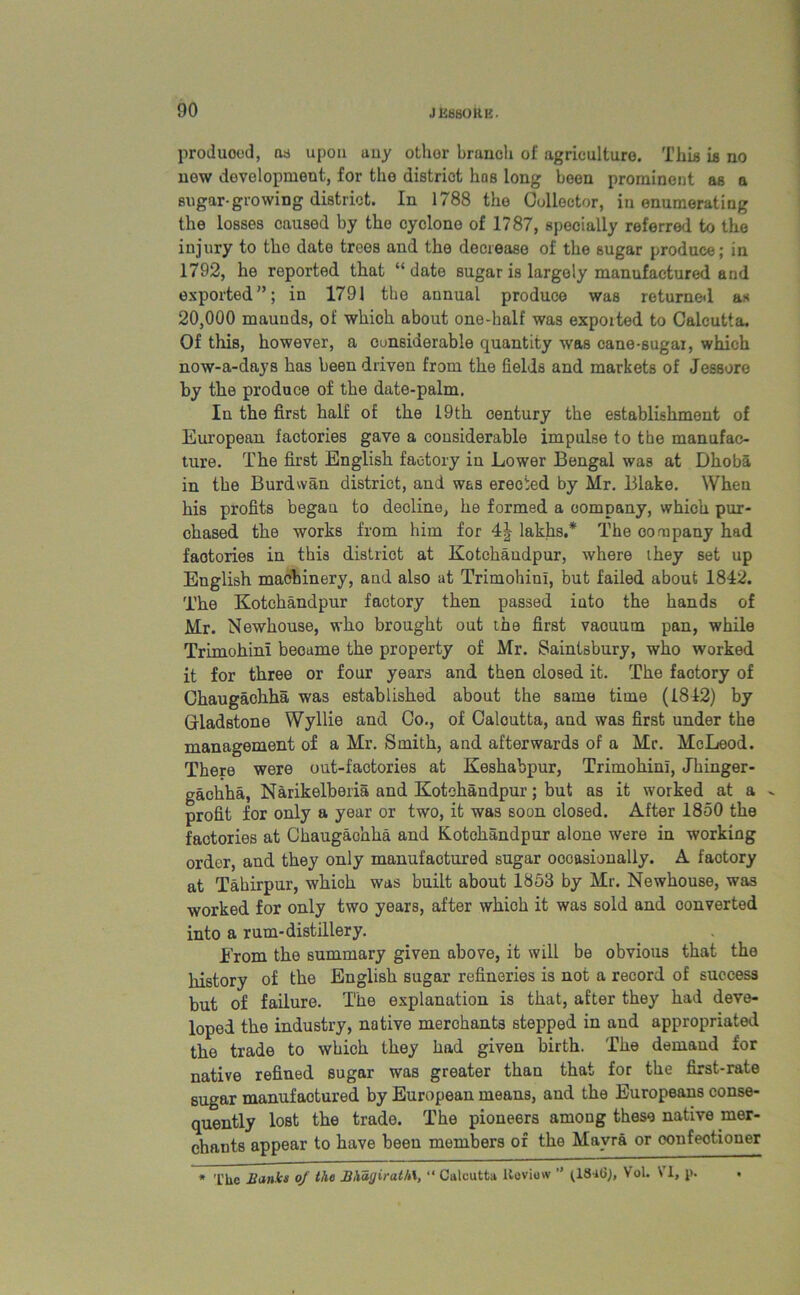 produced, ns upon any othor branch of agriculture. This is no new development, for the district has long been prominent as a sugar-growing district. In 1788 the Collector, in enumerating the losses caused by the cyclone of 1787, specially referred to the injury to the date trees and the decrease of the sugar produce; in 1792, he reported that “ date sugar is largely manufactured and exported”; in 1791 the annual produce was returned as 20,000 maunds, of which about one-half was expoited to Calcutta, Of this, however, a considerable quantity was cane-sugar, which now-a-days has been driven from the fields and markets of Jessore by the produce of the date-palm. In the first half of the 19th century the establishment of European factories gave a considerable impulse to the manufac- ture. The first English factory in Lower Bengal was at Dhoba in the Burdwan district, and was erected by Mr. Blake. When his profits begau to decline, he formed a company, which pur- chased the works from him for 4J lakhs.* The company had faotories in this district at Kotchandpur, where they set up English machinery, and also at TrimohinI, but failed about 1842. The Kotchandpur factory then passed into the hands of Mr. Newhouse, who brought out the first vacuum pan, while TrimohinI became the property of Mr. Saintsbury, who worked it for three or four years and then closed it. The factory of Chaugachha was established about the same time (1842) by Gladstone Wyllie and Co., of Calcutta, and was first under the management of a Mr. Smith, and afterwards of a Mr. McLeod. There were out-factories at Keshabpur, TrimohinI, Jhinger- gachha, Narikelberia and Kotchandpur; but as it worked at a . profit for only a year or two, it was soon closed. After 1850 the factories at Chaugachha and Kotchandpur alone were in working order, and they only manufactured sugar occasionally. A factory at Tahirpur, which was built about 1853 by Mr. Newhouse, was worked for only two years, after whioh it was sold and converted into a rum-distillery. From the summary given above, it will be obvious that the history of the English sugar refineries is not a record of success but of failure. The explanation is that, after they had deve- loped the industry, native merchants stepped in and appropriated the trade to which they had given birth. The demand for native refined sugar was greater than that for the first-rate sugar manufactured by European means, and the Europeans conse- quently lost the trade. The pioneers among these native mer- chants appear to have been members of the Mavra or oonfeotioner * The Jianks of the HhagiralM, “ Calcutta Review ” Vol. \ 1, p. •