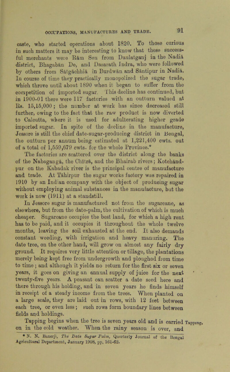 caste, who started operations about 1820. To those curious in such matters it may be interesting to know that these success- ful merchants were Ham Sen from Daulatganj in the Nadia district, Bhagabau De, and Dasarath Jndra, who were followed by others fi’om Satgachhia in Burdwan and Santipur in Nadia. In course of time they practically monopolized the sugar trade, which throve until about 1890 when it began to suffer from the competition of imported sugar. This decline has continued, but in 1900-01 there were 117 factories with an outturn valued at Us. 15,15,000; the number at work has since decreased still further, owing to the fact that the raw product is now diverted to Calcutta, where it is used for adulterating higher grade imported sugar. In spite of the decline in the manufacture, Jessore is still the chief date-sugar-producing district in Bengal, the outturn per annum being estimated at 1,221,400 cwts. out of a total of 1,559,679 cwts. for the whole Province.* The factories are scattered over the district along the banks of the Nabngauga, the Chitra, and the Bhairab rivers; Kotohand- pur on the Kabadak river is the principal centre of manufacture and trade. At Tahirpur the sugar works factory was repaired in 1910 by an Indian company with the object of producing sugar without employing animal substances in the manufacture, but the work is now (1911) at a standstill. In Jessore sugar is manufactured not from the sugarcane, as elsewhere, but from the date-palm, the cultivation of which is much cheaper. Sugarcane occupies the best land, for which a high rent has to be paid, and it occupies it throughout the whole twelve months, leaving the soil exhausted at the end. It also demands constant weeding, with irrigation and heavy manuring. The date tree, on the other hand, will grow on almost any fairly dry ground. It requires very little attention or tillage, the plantations merely being kept free from undergrowth and ploughed from time to time ; and although it yields no return for the first six or seven years, it goes on giving an annual supply of j uioe for the next twenty-five years. A peasant can scatter a date seed here and there through his holding, and in seven years he finds himself in receipt of a steady income from the trees. When planted on a large scale, they are laid out in rows, with 12 feet between each tree, or even less; such rows form boundary lines between fields and holdings. Tapping begins when the tree is seven years old and is carried Tapping, on in the cold weather. When the rainy season is over, and * N. N. Banerji, The Date Sugar Palm, Quarterly Journal of the Bengal Agricultural Department, January 1908, pp. 161-62.
