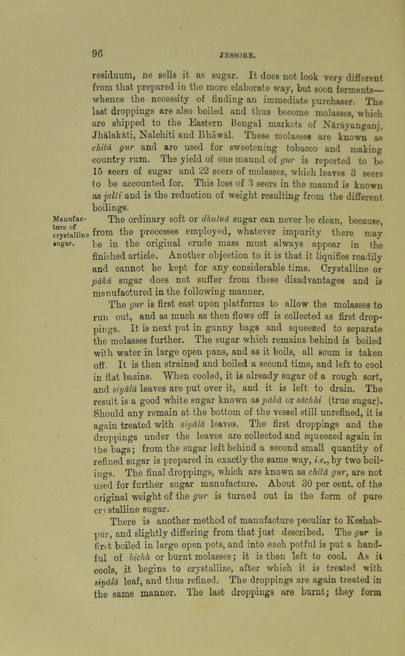 Manufac- ture of crystalline sugar. residuum, ne soils it as sugar. It does not look very different from that prepared in the more elaborate way, but soon ferments whence the necessity of finding an immediate purchaser. The last droppings are also boiled and thus become molasses, which are shipped to the Eastern Bengal markets of N&rayanganj, Jhalakati, Nalchiti and Bhilwal. These molasses are known a« chita gur and are used for sweetening tobacco and making country rum. The yield of one maund of gw is reported to be 15 seers of sugar and 22 seers of molasses, which leaves 3 seers to be accounted for. This loss of 3 seers in the maund is known as jalti and is the reduction of weight resulting from the different boilings. The ordinary soft or dhultta sugar can never he clean, because, from the processes employed, whatever impurity there may be in the original crude mass must always appear in the finished article. Another objection to it is that it liquifies readily and cannot be kept for any considerable time. Crystalline or paka sugar does not suffer from these disadvantages and is manufactured in the following manner. The cjur is first cast upon platforms to allow the molasses to run out, and as much as then flows off is collected as first drop- pings. It is next put in gunny bags and squeezed to separate the molasses further. The sugar which remains behind is boiled wilh water in large open pans, and as it boils, all soum is taken off. It is then strained and boiled a second time, and left to cool in flat basins. When cooled, it is already sugar of a rough sort, and siyala leaves are put over it, and it is left to drain. The result is a good white sugar known as paka or sachhi (true sugar). Should any remain at the bottom of the vessel still unrefined, it is again treated with siyala leaves. The first droppings and the droppings under the leaves are collected and squeezed again in the bags; from the sugar left behind a second small quantity of refined sugar is prepared in exactly the same way, i.e., by two boil- ings. The final droppings, which are known as chita gur, are not used for further sugar manufacture. About 30 per cent, of the original weight of the gur is turned out in the form of pure cn stalline sugar. There is another method of manufacture peculiar to Keshab- pur, and slightly differing from that just described. The gur is first boiled in large open pots, and into each potful is put a hand- ful of hiclih or burnt molasses; it is then left to cool. As it cools, it begins to crystallize, after which it is treated with siyala leaf, and thus refined. The droppings are again treated in the same manner. The last droppings are burnt; they form