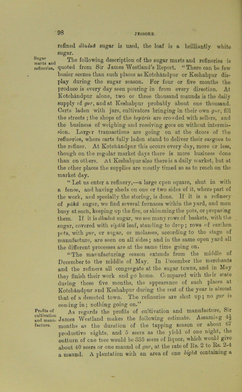 Sugar marts ami refineries. \ Profits of cultivation and manu- facture. refined dhuluti sugar is used, the loaf is a brilliantly white sugar. The following description of the sugar marts and refineries is quoted from Sir James Westland’s Report. “ There can be few busier scenes thau such places as Kotchandpur or Keshabpur dis- play during the sugar season. For four or five months the produce is every day seen pouring in from every direction. At Kotchandpur alone, two or three thousand maunds is the daily supply of gur, and at Keshabpur probably about one thousand. Carts laden with jars, cultivators bringing in their own gi>r, fill the streets ; the shops of the beparts are crowded with sellers, ar.d the business of weighing and receiving goes on without intermis- sion. Larger transactions are going on at the dcors of the refineries, where carts fully laden stand to deliver their cargoes to the refiner. At Kotchandpur this occurs every day, more cr less, though on the regular market days there is more business done than on others. At Keshabpur also there is a daily market, hut at the other places the supplies are mostly timed so as to reach on the market day. “ Let us enter a refinery,—a large open square, shut in with a fenoe, and having sheds on one or two sides of it, where part of the work, and specially the storing, is done. If it is a refinery of paka sugar, we find several furnaces within the yard, and men busy at each, keeping up the fire, or skimming the pots, or preparing them. If it is clhulua sugar, we see many rows of baskets, with the sugar, covered with slyala leaf, standing to drop; rows of earthen pots, with yur, or sugar, or molasses, according to the stage of manufacture, are seen on all sides; and iu the same open yard all the different processes are at the same time going on. “The manufacturing season extends from the middle of December to the middle of May. In December the merchants and the refiners all congregate at the sugar towns, and in May they finish their work and go home. Compared with tlmir staie during these five months, the appearance of such places at Kotchandpur and Keshabpur during the rest of the year is almost that of a deserted town. The refineries are shut up; no gur is coming in; nothing going on.” As regards the profits of cultivation and manufacture, Sir James Westland makes the following estimate. Assuming months as the duration of the tapping season or about (>< productive nights, and 5 seers as the yield of one night, the outturn of cne tree would be 335 seers of liquor, which would give about 40 seers or one maund of gur, at the rate of Ids. 2 to Rs. 2-4 a maund. A plantation with an area of one ligha containing a