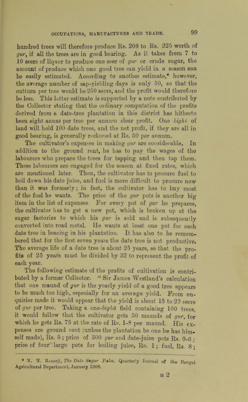 hundred trees will therefore produce Re. 200 to Rs. 225 worth of gur, if all the trees are in good bearing. As it takes from 7 to 10 seers of liquor to produce one seer of gur or crude sugar, the amount of produce which one good tree can yield in a season can he easily estimated. According to another estimate,* however, the average number of sap-yielding days is only 50, so that the outturn per tree would be 250 seers, and the profit would therefore be less. This latter estimate is supported by a note contributed by the Collector stating that the ordinary computation of the profits derived from a date-tree plantation in this district has hitherto been eight annas per tree per annum clear profit. One bigho of land will hold 100 date trees, and the net profit, if they are all in good bearing, is generally reckoned at Rs. 50 per annum. The cultivator’s expenses in making gur are considerable. In addition to the ground rent, he has to pay the wages of the labourers who prepare the trees for tapping and then tap them. These labourers are engaged for the season at fixed rates, which are mentioned later. Then, the cultivator has to procure fuel to boil down his date juice, and fuel is more difficult to procure now than it was formerly; in foot, the cultivator has to buy most of the fuel he wants. The price of the gur pots is another big item in the list of expenses. For every pot of gur he prepares, the cultivator has to get a new pot, which is broken up at the sugar factories to which his gur is sold and is subsequently converted into road metal. He wants at least one pot for each date tree in bearing in his plantation. It has also to be remem- bered that for the first seven years the date tree is not productive. The average life of a date tree is about 25 years, so that the pro- fits of 25 years must be divided by 32 to represent the profit of each year. The following estimate of the profits of cultivation is contri- buted by a former Collector. “ Sir James Westland’s calculation that one maund of gur is the yearly yield of a good tree appears to be much too high, especially for an aveiage yield. From en- quiries made it would appear that the yield is about 15 to 29 seers of gur per tree. Taking a on e-big ha field containing 100 trees, it would follow that the cultivator gets 50 maunds of gur, for which he gets Rs. 75 at the rate of Re. 1-9 per maund. His ex- penses are ground rent (unless the plantation be one he has him- self made), Rs. 5 ; price of 300 gur and date-juice pots Rs. 9-6 • price of four large pots for boiling juice, Re. 1; fuel, Rs. 8 ; * N. N. Banerji, The Date Sugar Palm, Quarterly Journal of the Bengal Agricultural Department, January 1908. H 2