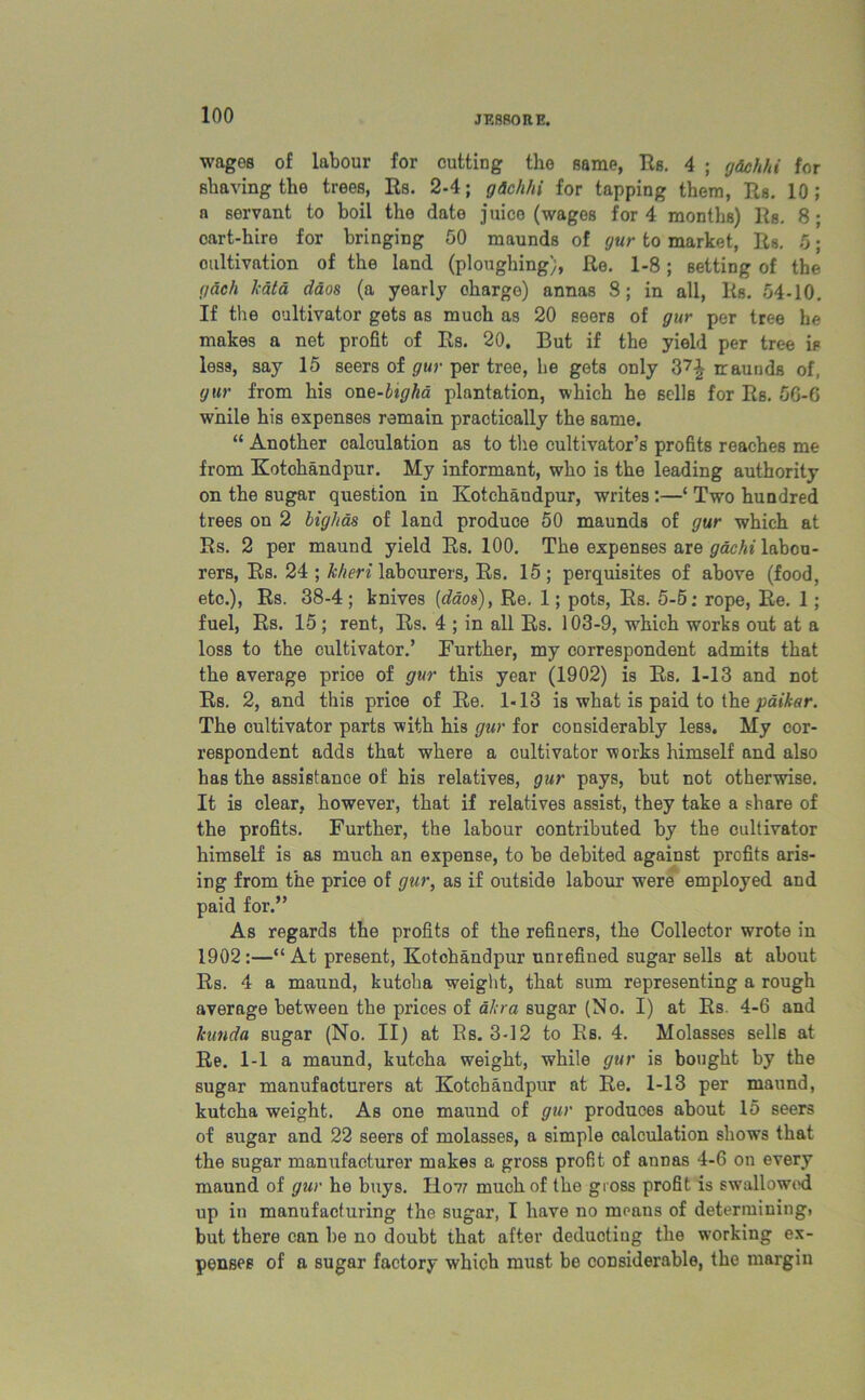 wages of labour for cutting the same, Rs. 4 ; g&chhi for shaving the trees, Rs. 2-4; gichhi for tapping them, Rs. 10; a servant to boil the date juice (wages for 4 months) Rs. 8 ; cart-hire for bringing 50 maunds of gur to market, Rs. 5; cultivation of the land (ploughing), Re. 1-8; setting of the gach kata daos (a yearly charge) annas 8; in all, lis. 54-10. If the cultivator gets as much as 20 seers of gur per tree he makes a net profit of Rs. 20. But if the yield per tree is less, say 15 seers of gur per tree, he gets only 37£ iraunds of, gur from his one-hgha plantation, which he sells for Rs. 5G-6 while his expenses remain practically the same. “ Another calculation as to the cultivator’s profits reaches me from Kotohandpur. My informant, who is the leading authority on the sugar question in Kotchandpur, writes :—‘ Two hundred trees on 2 bighas of land produce 50 maunds of gur which at Rs. 2 per maund yield Rs. 100. The expenses are gachi labou- rers, Rs. 24 ; kheri labourers, Rs. 15; perquisites of above (food, etc.), Rs. 38-4; knives {daos), Re. 1; pots, Rs. 5-5: rope, Re. 1; fuel, Rs. 15 ; rent, Rs. 4 ; in all Rs. 103-9, which works out at a loss to the cultivator.’ Further, my correspondent admits that the average price of gur this year (1902) is Rs. 1-13 and not Rs. 2, and this price of Re. 1-13 is what is paid to the paikar. The cultivator parts with his gur for considerably less. My cor- respondent adds that where a cultivator works himself and also has the assistance of his relatives, gur pays, but not otherwise. It is clear, however, that if relatives assist, they take a share of the profits. Further, the labour contributed by the cultivator himself is as much an expense, to be debited against profits aris- ing from the price of gur, as if outside labour were employed and paid for.” As regards the profits of the refiners, the Collector wrote in 1902:—“At present, Kotohandpur unrefined sugar sells at about Rs. 4 a maund, kutoha weight, that sum representing a rough average between the prices of akra sugar (No. I) at Rs. 4-6 and kunda sugar (No. II) at Rs. 3-12 to Rs. 4. Molasses sells at Re. 1-1 a maund, kutcha weight, while gur is bought by the sugar manufacturers at Kotohandpur at Re. 1-13 per maund, kutcha weight. As one maund of gur produces about 15 seers of sugar and 22 seers of molasses, a simple calculation shows that the sugar manufacturer makes a gross profit of annas 4-6 on every maund of gur he buys. Ho7? much of the gross profit is swallowed up in manufacturing the sugar, I have no means of determining, but there can be no doubt that after deducting the working ex- penses of a sugar factory which must be considerable, the margin