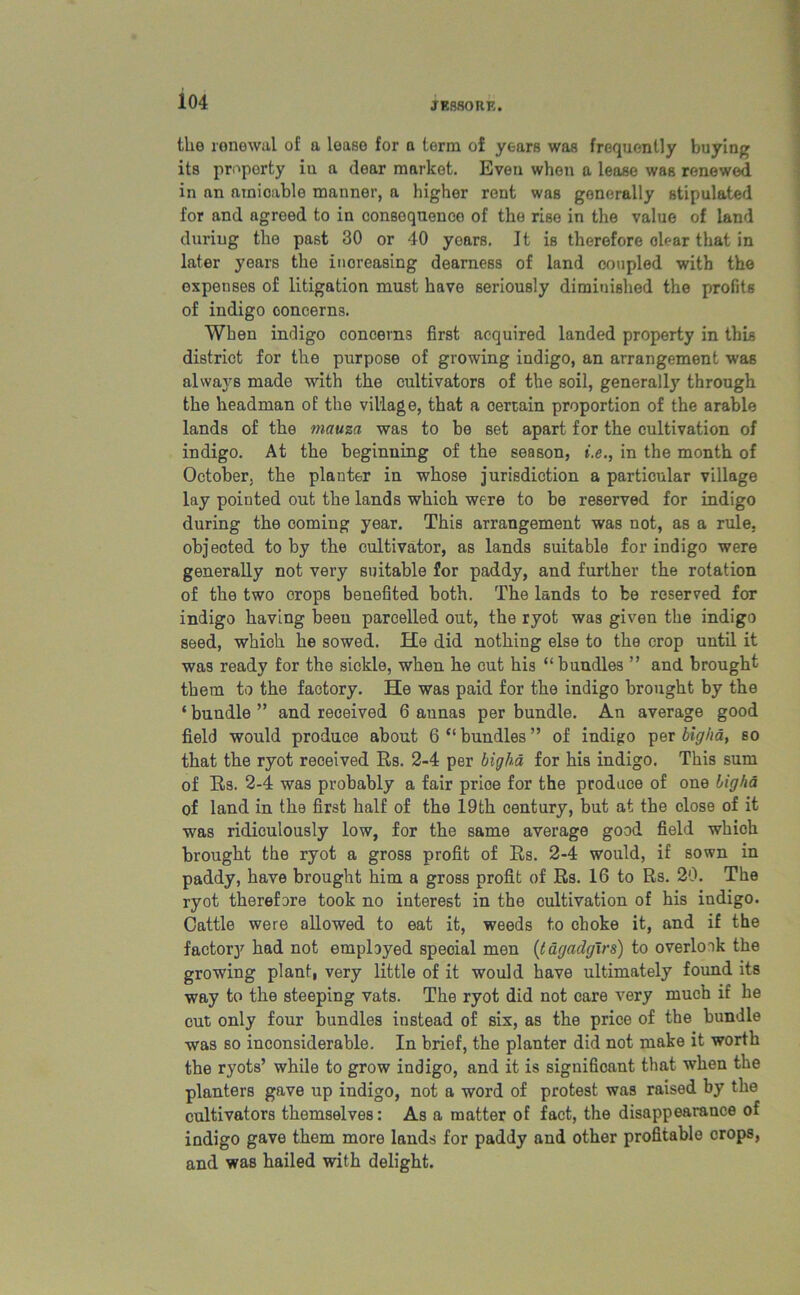 J ESSO RE. the renewal of a lease for a term of years was frequently buying its property in a dear market. Even when a lease was renewed in an amicable manner, a higher rent was generally stipulated for and agreed to in consequence of the rise in the value of land during the past 30 or 40 years. It is therefore ole-ar that in later years the increasing dearness of land coupled with the expenses of litigation must have seriously diminished the profits of indigo concerns. When indigo concerns first acquired landed property in this district for the purpose of growing indigo, an arrangement was always made with the cultivators of the soil, generally through the headman of the village, that a certain proportion of the arable lands of the mauza was to be set apart for the cultivation of indigo. At the beginning of the season, i.e., in the month of October, the planter in whose jurisdiction a particular village lay pointed out the lands which were to be reserved for indigo during the coming year. This arrangement was not, as a rule, objected to by the cultivator, as lands suitable for indigo were generally not very suitable for paddy, and further the rotation of the two crops benefited both. The lands to be reserved for indigo having been parcelled out, the ryot was given the indigo seed, which he sowed. He did nothing else to the crop until it was ready for the sickle, when he cut his “bundles ” and brought them to the factory. He was paid for the indigo brought by the * bundle ” and received 6 annas per bundle. An average good field would produce about 6 “ bundles ” of indigo per bigha, so that the ryot received Rs. 2-4 per bigha for his indigo. This sum of Rs. 2-4 was probably a fair prioe for the produce of one bigha of land in the first half of the 19th century, but at the close of it was ridiculously low, for the same average good field whioh brought the ryot a gross profit of Rs. 2-4 would, if sown in paddy, have brought him a gross profit of Rs. 16 to Rs. 20. The ryot therefore took no interest in the cultivation of his indigo. Cattle were allowed to eat it, weeds to choke it, and if the factory had not employed special men (tagadgirs) to overlook the growing plant, very little of it would have ultimately found its way to the steeping vats. The ryot did not care very much if he cut only four bundles instead of six, as the price of the bundle was so inconsiderable. In brief, the planter did not make it worth the ryots’ while to grow indigo, and it is significant that when the planters gave up indigo, not a word of protest was raised by the cultivators themselves: As a matter of fact, the disappearance of indigo gave them more lands for paddy and other profitable crops, and was hailed with delight.