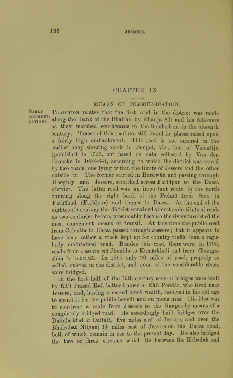 Early COMSfUNI CATIONS. CHAPTER IX. MEANS OP COMMUNICATION. Tradition relates that the first road in the district was made along the hank of the Bhairab by Khanja All and his followers as they marched southwards to the Sundarbans in the fifteenth century. Traoes of this road are still found iD places raised upon a fairly high embankment. This road is not entered in the earliest map showing roads in Bengal, viz., that of Valentijn (published in 1726, but based on data collected by Van den Brouoke in 1658-64), according to which the district was served by two roads, one lying within the limits of Jessore and the other outside it. The former started in Burdwan and passing through Hooghly and Jessore, stretched across Eahdpur to the Dacca district. The latter road was an important route to the north running along the right bank of the Padma from Suti to Fathabad (Faridpur) and thence to Dacca. At the end of the eighteenth century the district remained almost as destitute of roads as two centuries before, presumably beoause the rivers furnished the most convenient means of transit. At this time the public road from Calcutta to Dacoa passed through Jessore; but it appears to have been rather a track kept up for country traffic than a regu- larly maintained road. Besides this road, there were, in 1795, roads from Jessore via Jhenida to Kumarkhali and Jrom Chauga- chha to Khulna. In 1802 only 20 miles of road, properly so called, existed in the distriot, and none of the considerable rivers were bridged. In the first half of the 19th century several bridges were budt by Ka’I Prasad Rai, better known as Kali Poddar, who lived near Jessore, and, having amassed much wealth, resolved in his old age to spend it fur the public benefit and on pious uses. 11 is idea was to construct a route from Jessore to the Canges by means of a completely bridged road. He accordingly built bridges over the Daitala khal at Daitala, five miles east of Jessore, and over the Bhairabat Nilganj l£ miles east of Jess >re on the Dacca road, both of which remain in use to the present day. He also bridged the two or three streams whioh lie between the Kabadak and