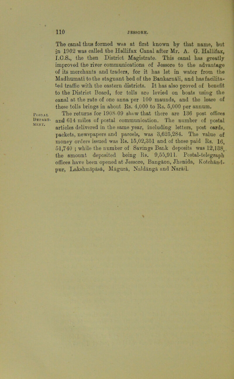 I’osi At. Depart- ment. The canal thus formed was at first known by that name, but in 1902 was called the Ilallifax Canal after Mr. A. Q. Hallifax, I.O.S., the then District Magistrate. This canal has greatly improved the river communications of Jessore to the advantage of its merchants and traders, for it has let in water from the Madhumati to the stagnant bed of the Bankarnali, and has facilita- ted traffic with the eastern districts. It has also proved of benefit to the District Board, for tolls are levied on boats using the canal at the rate of one anna per 100 maunds, and the lease of these tolls brings in about Us. 4,000 to Rs. 5,000 per annum. The returns for 190S-09 show that there are 136 post offices and 614 miles of postal communication. The number of postal articles delivered in the same year, including letters, post cards, packets, newspapers and parcels, was 3,625,284. The value of money orders issued was Rs. 15,02,351 and of those paid Rs. 16, 51,740 ; while the number of Savings Bank deposits was 12,138,. the amount deposited being 11s. 9,55,911. Postal-telegraph offices have been opened at Jessore, Bangaon, Jhenida, Kotchand- pur, Lakshmfpasa, Magura, Naldanga and Narail.