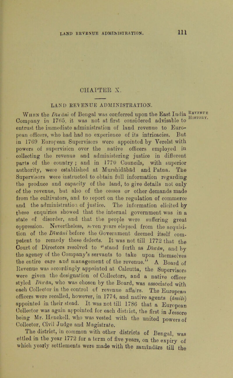 CHAPTER X. LAND REVENUE ADMINISTRATION. When the Dluanl of Bengal was conferred upon the East India Company in 1765, it was not at first considered advisable to entrust the immediate administration of land revenue to Euro- pean officers, who had had no experience of its intricacies. But in 1769 European Supervisors were appointed by Yerelst with powers of supervision over the native officers employed in collecting the revenue and administering justice in different parts of the country; and in 1770 Councils, with superior authority, were established at Murshidabad and Patna. The Supervisors were instructed to obtain full information regarding the produce and capacity of the laud, to give details not only of the revenue, but also of the cesses or other demands made from the cultivators, and to leport on the regulation of commerce and the administration of justice. The information elicited by these enquiries showed that the internal government was in a state of disorder, and that the people were suffering great oppression. Nevertheless, seven years elapsed from the acquisi- tion of the Diuani before the Government deemed itself com- petent to remedy these defects. It was not till 1772 that the Court of Directors resolved to “stand forth as Dinar), and by the agency of the Company’s servants to take upon themselves the entire care and management of the revenue.” A Board of Revenue was accordingly appointed at Calcutta, the Supervisors were given the designation of Collectors, and a native officer styled Due an, who was chosen by the Board, was associated with each Collector in the control of revenue affairs. The European officers were recalled, however, in 1774, and native agents (dmils) appointed in their stead. It was not till 1786 that a European Collector was again appointed for each distiict, the first in Jessore being Mr. Henckell, who was vested with the united powers of Collector, Civil Judge and Magistrate. The district, in common with other districts of Bengal, was ettled in the year 1772 for a term of five years, on the expiry of which yearly settlements were made with the zamindars till the Rbvfnve lilSTOBV.