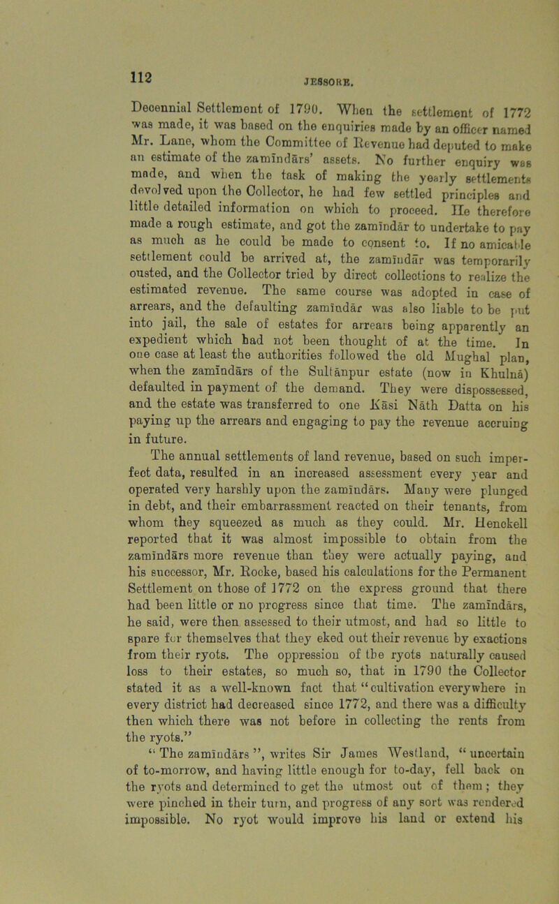 JE880RE. Deoennial Settlement of 1790. When the settlement of 1772 was made, it was based on the enquiries made by an officer named Mr. Lane, whom the Committee of Revenue had deputed to make an estimate of the zamindars’ assets. No further enquiry was made, and when the task of making the yearly settlements devolved upon the Collector, he had few settled principles and little detailed information on which to proceed. lie therefore made a rough estimate, and got the zamindar to undertake to pay as muoh as he could be made to consent to. If no amicalle settlement could he arrived at, the zamindar was temporarily ousted, and the Collector tried by direct collections to realize the estimated revenue. The same course was adopted in case of arrears, and the defaulting zamindar was aho liable to he put into jail, the sale of estates for arrears being apparently an expedient which had not been thought of at the time. In one case at least the authorities followed the old Mughal plan, when the zamindars of the Sultanpur estate (now in Khulna) defaulted in payment of the demand. They were dispossessed, and the estate was transferred to one Kasi Nath Datta on his paying up the arrears and engaging to pay the revenue accruing in future. The annual settlements of land revenue, based on such imper- fect data, resulted in an increased assessment every year and operated very harshly upon the zamindars. Mauy were plunged in debt, and their embarrassment reacted on their tenants, from whom they squeezed as much as they could. Mr. Henokell reported that it was almost impossible to obtain from the zamindars more revenue than they were actually paying, and his successor, Mr. Rocke, based his calculations for the Permanent Settlement on those of 1772 on the express ground that there had been little or no progress since that time. The zamindars, he said, were then assessed to their utmost, and had so little to spare for themselves that they eked out their revenue by exactions from their ryots. The oppression of the ryots naturally caused loss to their estates, so much so, that in 1790 the Collector stated it as a well-known fact that “ cultivation everywhere in every district had decreased since 1772, and there was a difficulty then which there was not before in collecting the rents from the ryots.” “ The zamludars ”, writes Sir James Westland, “ uncertain of to-morrow, and having little enough for to-day, fell back on the ryots and determined to get the utmost out of them ; they were pinched in their turn, and progress of any sort was rendered impossible. No ryot would improve his land or extend his
