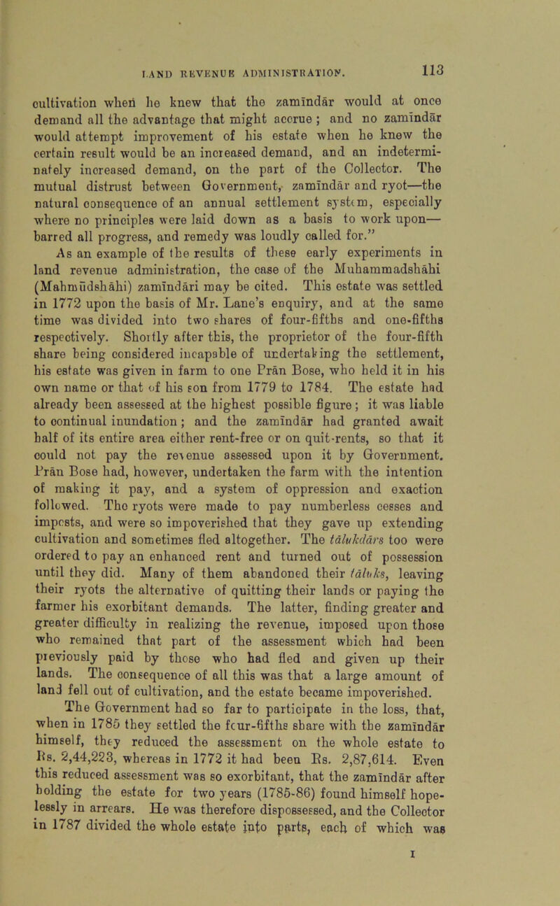 cultivation when lie knew that the zamindar would at once demand all the advantage that might accrue ; and no zamindar would attempt improvement of his estate when he knew the certain result would be an increased demand, and an indetermi- nately increased demand, on the part of the Collector. The mutual distrust between Government, zamindar and ryot—the natural oonsequence of an annual settlement system, especially where no principles were laid down as a basis to work upon— barred all progress, and remedy was loudly called for.” As an example of the results of these early experiments in land revenue administration, the case of the Muhammadshahi (Mahmiidshahi) zamindari may be cited. This estate was settled in 1772 upon the basis of Mr. Lane’s enquiry, and at the same time was divided into two shares of four-fifths and one-fifths respectively. Shoitly after this, the proprietor of the four-fifth share being considered incapable of undertaking the settlement, his estate was given in farm to one Pran Bose, who held it in his own name or that of his son from 1779 to 1784. The estate had already been assessed at the highest possible figure ; it was liable to continual inundation ; and the zamindar had granted await half of its entire area either rent-free or on quit-rents, so that it could not pay the revenue assessed upon it by Government. Pran Bose had, however, undertaken the farm with the intention of making it pay, and a system of oppression and exaction followed. Tho ryots were made to pay numberless cesses and impests, and were so impoverished that they gave up extending cultivation and sometimes fled altogether. The talukdars too were ordered to pay an enhanced rent and turned out of possession until they did. Many of them abandoned their taluks, leaving their ryots the alternative of quitting their lands or paying tho farmer his exorbitant demands. The latter, finding greater and greater difficulty in realizing the revenue, imposed upon those who remained that part of the assessment which had been previously paid by those who had fled and given up their lands. The consequence of all this was that a large amount of land fell out of cultivation, and the estate became impoverished. The Government had so far to participate in the loss, that, when in 1785 they settled the feur-fifthe share with the zamindar himself, they reduced the assessment on the whole estate to Its. 2,44,223, whereas in 1772 it had been Bs. 2,87,614. Even this reduced assessment was so exorbitant, that the zamindar after holding the estate for two years (1785-86) found himself hope- lessly in arrears. He was therefore dispossessed, and the Collector in 1787 divided the whole estate into parts, each of which was i