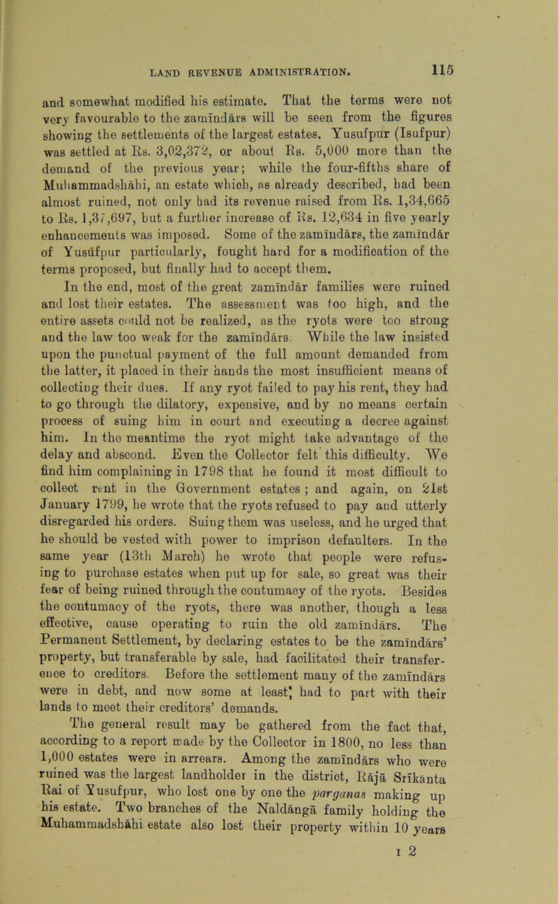 and somewhat modified his estimate. That the terms were not very favourable to the zamindars will be seen from the figures showing the settlements of the largest estates. Yusufpur (Isufpur) was settled at Es. 3,02,372, or about Es. 5,000 more than the demand of the previous year; while the four-fifths share of Muliammadshabi, an estate wliiob, as already described, bad been almost ruined, not only bad its revenue raised from Es. 1,34,665 to Es. 1,37,697, but a further increase of Es. 12,634 in five yearly enhancements was imposed. Some of the zamindars, the zamlnd&r of Yusufpur particularly, fought hard for a modification of the terms proposed, but finally had to accept them. In the end, most of the great zamlndar families were ruined and lost their estates. The assessment was too high, and the entire assets could not be realized, as the ryots were too strong and the law too weak for the zamindars. While the law insisted upon the punctual payment of the full amount demanded from the latter, it plaoed in their hands the most insufficient means of collecting their dues. If any ryot failed to pay his rent, they had to go through the dilatory, expensive, and by no means certain process of suing him in court and executing a decree against him. In the meantime the ryot might take advantage of the delay and abscond. Even the Collector felt this difficulty. We find him complaining in 1798 that he found it most difficult to colleot rent in the Government estates ; and again, on 21st January 1799, he wrote that the ryots refused to pay and utterly disregarded his orders. Suing them was useless, and he urged that he should be vested with power to imprison defaulters. In the same year (13th March) he wrote that people were refus- ing to purchase estates when put up for sale, so great was their fear of being ruined through the contumaoy of the ryots. Besides the contumacy of the ryots, there was another, though a less effective, cause operating to ruin the old zamindars. The Permanent Settlement, by declaring estates to be the zamindars’ property, but transferable by sale, had facilitated their transfer- ence to creditors. Before the settlement many of the zamindars were in debt, and now some at least) had to part with their lands to meet their creditors’ demands. The general result may be gathered from the fact that, according to a report made by the Collector in 1800, no less than 1,000 estates were in arrears. Among the zamindars who were ruined was the largest landholder in the district, Baja Srikanta Eai of Yusufpur, who lost one by one the pargmas making up his estate. Two branches of the Naldanga family holding the Muhammadsbahi estate also lost their property within 10 years i 2
