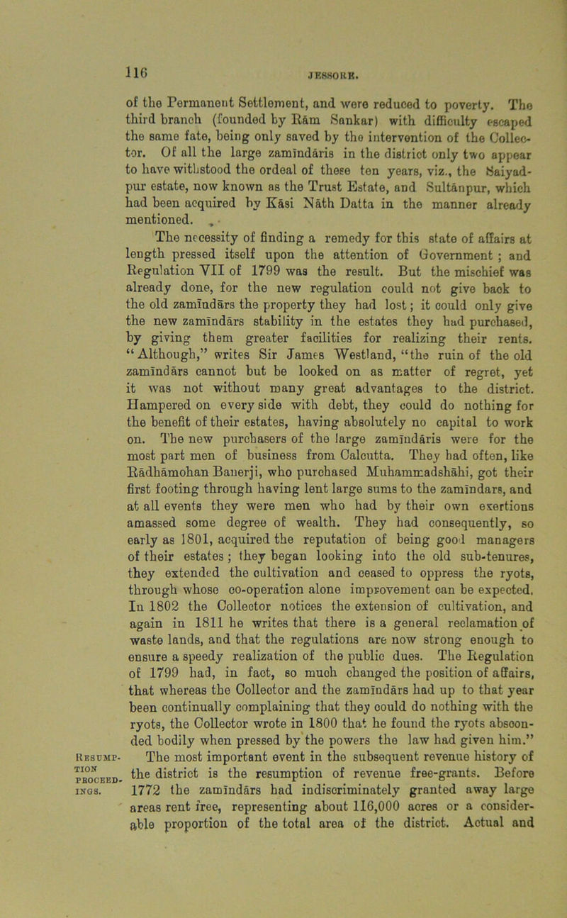 JE8S0RK. Resump. tion PBOCEED- INGS. of the Permanent Settlement, and were reduced to poverty. The third branch (founded by Ram Sankar) with difficulty escaped the same fate, boing only saved by tho intervention of the Collec- tor. Of all the large zamindaris in the district only two appear to have withstood the ordeal of these ten years, viz., the Saiyad- pur estate, now known as the Trust Estate, and Sultanpur, which had been acquired by Kasi Nath Datta in tho manner already mentioned. , ■ The necessity of finding a remedy for this state of affairs at length pressed itself upon the attention of Government ; and Regulation YII of 1799 was the result. But the mischief was already done, for the new regulation could not give back to the old zamindars the property they had lost; it could only give the new zamindars stability in the estates they had purchased, by giving them greater facilities for realizing their rents. “Although,” writes Sir James Westland, “the ruin of the old zamindars cannot but be looked on as matter of regret, yet it was not without many great advantages to the district. Hampered on every side with debt, they could do nothing for the benefit of their estates, having absolutely no capital to work on. The new purchasers of the large zamindaris were for the most part men of business from Calcutta. They had often, like Radhamohan Banerji, who purchased Muhammadshahi, got their first footing through having lent large sums to the zamindars, and at all events they were men who had by their own exertions amassed some degree of wealth. They had consequently, so early as 1801, acquired the reputation of being good managers of their estates ; they began looking into the old sub-tenures, they extended the cultivation and ceased to oppress the ryots, through whoso co-operation alone improvement can be expected. In 1802 the Collector notices the extension of cultivation, and again in 1811 he writes that there is a general reclamation of waste lands, and that the regulations are now strong enough to ensure a speedy realization of the public dues. The Regulation of 1799 had, in fact, so much changed the position of affairs, that whereas the Collector and the zamindars had up to that year been continually complaining that they could do nothing with the ryots, the Collector wrote in 1800 that he found the ryots abscon- ded bodily when pressed by the powers the law had given him.” The most important event in tho subsequent revenue history of the district is the resumption of revenue free-grants. Before 1772 the zamindars had indiscriminately granted away large areas rent free, representing about 116,000 acres or a consider- able proportion of the total area of the district. Actual and
