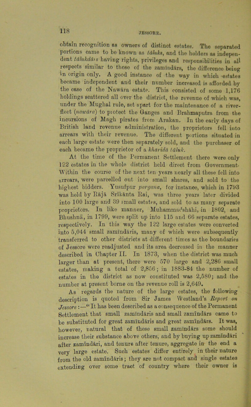 JESROUK. obtain recognition ns owners of distinct estates. The separated portions came to bo known as taluks, and the holders as indepen- dent t&lukdais having rights, privileges and responsibilities in all respects similar to those of the zamindars, the difference being in origin only. A good instance of the way in which estates became independent and their number increased is afforded by the case of the Nawara estate. This consisted of some 1,176 holdings scattered all over the district, the revenue of which was, under the Mughal rule, set apart for the maintenance of a river- fleet (nawara) to piotect the Ganges and Brahmaputra from the incursions of Magh pirates from Arakan. In the early days of British land revenue administration, the proprietors fell into arrears with their revenue. The different portions situated in each large estate were then separately sold, and the purchaser of each became the proprietor of a kharida taluk. At the time of the Permanent Settlement there were only 122 estates in the whole district held direct from Government- Within the course of the next ten years uearly all these fell into arrears, were parcelled out into small shares, and sold to the highest bidders. Yusufpur pargana, for instance, which in 1793 was held by Raja Srikanta Rai, was three years later divided into 100 large and 39 small estates, and sold to as many separate proprietors. In like manner, Muhammadshahi, in 1802, and Bhushnii, in 1799, were split up into 115 and 66 separate estates, respectively. In this way the 122 large estates were converted into 5,044 small zamindaris, many of which were subsequently transferred to other districts at different times as the boundaries of Jessore were readjusted and its area decreased in the manner described in Chapter II. In 1873, when the district was much larger than at present, there were 570 large and 2,286 small estates, making a total of 2,856; in 1883-84 the number of estates in the district as now coustituted was 2,580; and (he number at present borne on the revenue roll is 2,649. As regards the nature of the large estates, the following description is quoted from Sir James Westland’s Report on Jessore : —“ It has been described as a oonsequence of the Permanent Settlement that small zamindaris and small zemindars came to be substituted for great zamindaris and great zemindars. It was, however, natural that of these small zamindars some should increase their substance above others, and by buying up zamindari after zamindari, and tenure after tenure, aggregate in the end a very large estate. Such estates differ entirely in their nature from the old zamindaris; they are not compact and single estates extending over some traot of country where their owner is