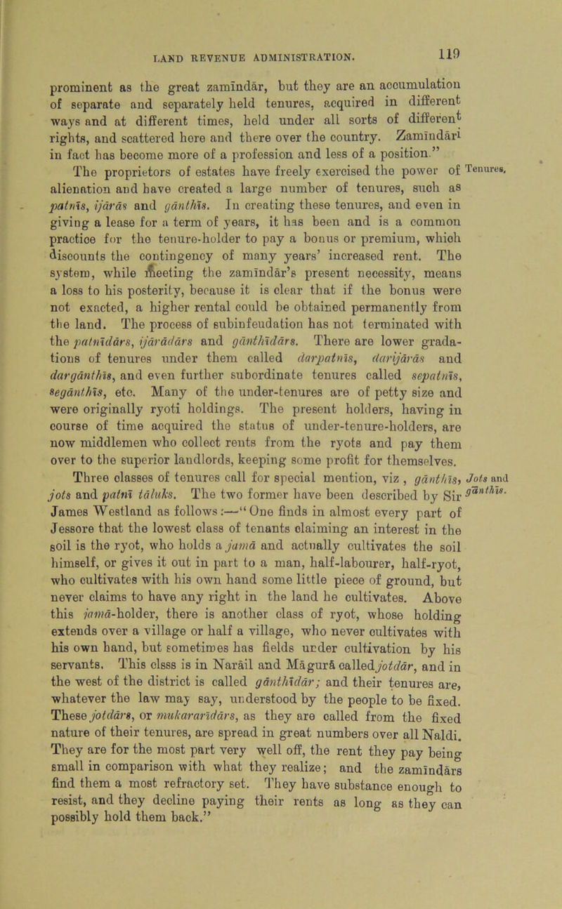 prominent as the great zamindar, but they are an accumulation of separate and separately held tenures, acquired in different ways and at different times, held under all sorts of different rights, and scattered hore and there over the country. Zamindar* in fact has become more of a profession and less of a position.” The proprietors of estates have freely exercised the power of Tenures, alienation and have created a large number of tenures, such as patnis, ijaras and ganthis. In creating these tenures, and even in giving a lease for a term of years, it has been and is a common practice for the tenure-holder to pay a bonus or premium, whioh discounts the contingency of many years’ increased rent. The system, while Meeting the zamindar’s present necessity, means a loss to his posterity, because it is clear that if the bonus were not exacted, a higher rental could be obtained permanently from the land. The process of subinfeudation has not terminated with the patnidars, ijdrdddrs and ganthidars. There are lower grada- tions of tenures under them called darpatnis, darijdras and darganthn, and even further subordinate tenures called sepatnis, segant/ns, etc. Many of the under-tenures are of petty size and were originally ryoti holdings. The present holders, having in course of time acquired the status of under-tenure-holders, are now middlemen who collect rents from the ryots and pay them over to the superior landlords, keeping some profit for themselves. Three classes of tenures call for special mention, viz , ganthis, Jots and jots and patni taluks. The two former have been described by Sir danih'ls- James Westland as follows:—“One finds in almost every part of Jessore that the lowest class of tenants claiming an interest in the soil is the ryot, who holds a jama and actually cultivates the soil himself, or gives it out in part to a man, half-labourer, half-ryot, who cultivates with his own hand some little piece of ground, but never claims to have any right in the land he cultivates. Above this ?co»a-holder, there is another class of ryot, whose holding extends over a village or half a village, who never cultivates with his own hand, but sometimes has fields under cultivation by his servants. This clsss is in Narail and Magur&calledyoWar, and in the west of the district is called gantlndar; and their tenures are, whatever the law may say, understood by the people to be fixed. These jotdars, or mukararidars, as they are called from the fixed nature of their tenures, are spread in great numbers over all Naldi. They are for the most part very well off, the rent they pay beino- small in comparison with what they realize; and the zamlndars find them a most refractory set. They have substance enough to resist, and they decline paying their rents as long as they can possibly hold them back.”
