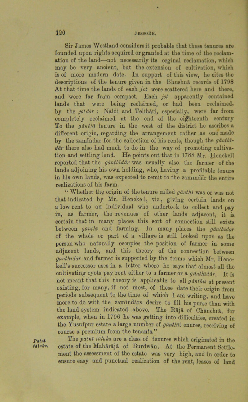 Fatn\ tiluks. Sir James Westland considers it probable tliat these tenures are founded upon rights acquired or granted at the time of the reclam- ation of the land—not necessarily its orginal reclamation, which may be very ancient, but tho extension of cultivation, which is of more modern date. In support of this view, he cites the descriptions of the tenure given in the Bhushua records of 1798 At that time the lands of eaoh jot were scattered here and there, and were far from compact. Eaoh jot apparently contained lands that were being reclaimed, or had been reclaimed) by the jotdar : Naldi and Telihati, especially, were far from completely reclaimed at the end of the eijfhteenth century To the ganthl tenure in the west of the district he ascribes a different origiu, regarding the arrangement rather as one made by the zamindar for the collection of his rents, though the ginthi- dar there also had much to do in the way of promoting cultiva- tion and settling land. He points out that in 1788 Mr. Henckell reported that the ganthiddr was usually also the farmer of the lands adjoining his own holding, who, having a profitable tenure in his own lands, was expected to remit to the zamindar the entire realizations of his farm. “ Whether the origin of the tenure called ganthi was or was not that indicated by Mr. Henckell, viz., giving certain lands on a low rent to an individual who undertook to collect and pay in, as farmer, the revenues of other lands adjacent, it is certain that in many places this sort of connection still exists between ganthl and farming. In many places the ganthiddr of the whole or part of a village is still looked upon as the person who naturally occupies the position of farmer in some adjacent lands, and this theory of the connection between gauthlclar and farmer is supported by the terms which Mr. Hene- kell’s successor uses in a letter where he says that almost all the cultivating ryots pay rent either to a farmer or a ganthiddr. It is not meant that this theory is applicable to all ganthis at present existing, for many, if not most, of these date their origin from periods subsequent to the time of which I am writing, and have more to do with the zamindars desire to fill his purse than with the land system indicated above. The Eaja of Chanchia, for example, when in 1796 he was getting into difficulties, created in the Yusufpur estate a large number of ganthlt enures, receiving of course a premium from the tenants.” The paint taluks ace a class of tenures which originated in the estate of the Maharaja of Burdwan. At the Permanent Settle- ment the assessment of the estate was very high, and iu order to ensure easy and punctual realization of the rent, leases of land