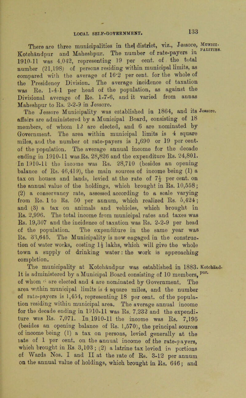 There are three municipalities in the| district, viz., Jessore, Munich. Kotohandpur and Maheshpur. The number of rate-payers in 1910-11 was 4,042, representing 19 per cent, of the total number (21,198) of persons residing within municipal limits, as compared with the average of 16'2 per oent. for the whole of the Presidency Division. The average incidence of taxation was Re. 1-4-1 per head of the population, as against the Divisional average of Re. 1-7-6, and it varied from annas Maheshpur to Rs. 2-2-9 in Jessore. The Jessore Municipality was established in 1864, and its Jessore. affairs are administered by a Municipal Board, consisting of 18 members, of whom 12 are elected, and 6 are nominated by Government. The area within municipal limits is 4 square miles, and the number ol rate-payers is 1,690 or 19 per cent, of the population. The average annual income for the decade ending in 1910-11 wasRs. 28,826 and the expenditure Rs. 24,801. Inl910-1L the iucorne was Rs. 28,710 (besides an opening balance of Rs. 46,419), the main sources of inoome being (1) a tax on houses and lands, levied at the rate of 7-| per cent, on the annual value of the holdings, which brought in Rs. 10,558; (2) a conservancy rate, assessed according to a scale varying from Re. 1 to Rs. 50 per annum, which realized Rs. 5,424; and (3) a tax on animals and vehicles, which brought in Rs. 2,996. The total income from municipal rates and taxes was Rs. 19,307 and the incidence of taxation was Rs. 2-2-9 per head of the population. The expenditure in the same year was Rs. 33,645. The Municipality is now engaged in the construc- tion of water works, costing 1| lakhs, which will give the whole town a supply of drinking water: the work is approaching completion. The municipality at Kotohandpur was established in 1883. Kotchand- It is administered by a Municipal Board consisting of 10 members, pul‘ of whom are elected and 4 are nominated by Government. The ai’ea within municipal limits is 4 square miles, and the number of rate-payers is 1,451, representing 18 per cent, of the popula- tion residing within municipal area. The average annual inoome for the decade ending in 1910-11 was Rs. 7,232 and the expendi- ture was Rs. 7,071. In 1910-11 the income was Rs. 7,195 (besides an opening balance of Rs. 1,570), the principal sources of income being (1) a tax on persons, levied generally at the late of 1 per cent, on the anuual income of the rate-payers, which brought in Rs 3,103 ; (2) a latrine tax levied in portions of Wards Nos. I and II at the rate of Rs. 3-12 per annum on the annual value of holdings, whioh brought in Rs. 646; and