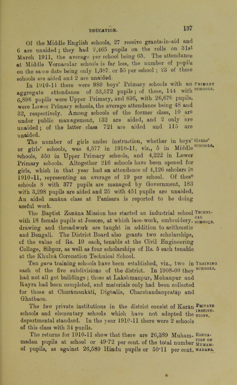 EDUCATION. 13? Of the Middle English schools, 27 receive grants-in-aid and 6 are unaided ; they had 2,465 pupils on the rolls on 31st March 1911, the average' per school being 65. The attendance at Middle Vernacular schools is far less, the number of pupils on the same date being only 1,387. or 55 per school ; 23 ot these schools are aided and 2 are unaided. In 1910-11 there were 980 boys’ Primary schools with an Primary aggregate attendance of 33,572 pupils; of these, 144 with 6,896 pupils were Upper Primary, and 836, with 26,676 pupils, were Lower Primary schools, the average attendance being 48 and 32, respectively. Among sohools of the former class, 10 are under public management, 132 are aided, and 2 only are unaided; of the latter class 721 are aided and 115 are unaided. The number of girls under instruction, whether in boys’ Girls’ or girls’ sohools, was 4,577 in 1910-11, viz., 5 in Middle schools, 350 in Upper Primary schools, and 4,222 in Lower Primary schools. Altogether 216 sohools have been opened for girls, which in that year had an attendance of 4,126 soholars in 1910-11, representing an average of 19 per school. Of these sohools 8 with 377 pupils are managed by Government, 183 with 3,298 pupils are aided and 25 with 451 pupils are unaided. An aided, zanana class at Panisara is reported to be doing useful work. The Baptist Zanana Mission has started an industrial school Tbchni* with 18 female pupils at Jessore, at whioh lace-work, embroidery, schools. drawing and threadwork are taught in addition to arithmetic and Bengali. The District Board also grants two scholarships, of the value of Rs. 10 each, tenable at the Civil Engineering College, Sibpur, as well as four scholarships of Rs. 5 each tenable at the Khulna Coronation Technical School. Ten guru training sohools have been established, viz., two in Training eaoh of the five subdivisions of the district. In 1908-09 they SCH00LS* had not all got buildings ; those at Laksbmanpur, Mohanpur and Rayra had been completed, and materials only had been collected for those at Churamankati, Digbalia, Charchandanpratap and Ghatbaon. The few private institutions in the district consist of Koran PluVATB schools and elementary schools whioh have not adopted the tions. departmental standard. In the year 1910-11 there were 2 schools of this class with 34 pupils. The returns for 1910-11 show that there are 26,389 Muham- Edpca- madan pupils at school or 49-72 per cent, of the total number muham- of pupils, as against 26,589 Hindu pupils or 50*11 per cent, madans.
